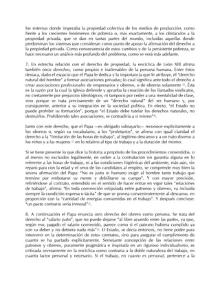 los sistemas donde imperaba la propiedad colectiva de los medios de producción, como
frente a los crecientes fenómenos de pobreza o, más exactamente, a los obstáculos a la
propiedad privada, que se dan en tantas partes del mundo, incluidas aquellas donde
predominan los sistemas que consideran como punto de apoyo la afirmación del derecho a
la propiedad privada. Como consecuencia de estos cambios y de la persistente pobreza, se
hace necesario un análisis más profundo del problema, como se verá más adelante.

7. En estrecha relación con el derecho de propiedad, la encíclica de León XIII afirma
también otros derechos, como propios e inalienables de la persona humana. Entre éstos
destaca, dado el espacio que el Papa le dedica y la importancia que le atribuye, el “derecho
natural del hombre” a formar asociaciones privadas; lo cual significa ante todo el derecho a
crear asociaciones profesionales de empresarios y obreros, o de obreros solamente 19. Ésta
es la razón por la cual la Iglesia defiende y aprueba la creación de los llamados sindicatos,
no ciertamente por prejuicios ideológicos, ni tampoco por ceder a una mentalidad de clase,
sino porque se trata precisamente de un “derecho natural” del ser humano y, por
consiguiente, anterior a su integración en la sociedad política. En efecto, “el Estado no
puede prohibir su formación”, porque “el Estado debe tutelar los derechos naturales, no
destruirlos. Prohibiendo tales asociaciones, se contradiría a sí mismo”20.

Junto con este derecho, que el Papa —es obligado subrayarlo— reconoce explícitamente a
los obreros o, según su vocabulario, a los “proletarios”, se afirma con igual claridad el
derecho a la “limitación de las horas de trabajo”, al legítimo descanso y a un trato diverso a
los niños y a las mujeres 21 en lo relativo al tipo de trabajo y a la duración del mismo.

Si se tiene presente lo que dice la historia a propósito de los procedimientos consentidos, o
al menos no excluidos legalmente, en orden a la contratación sin garantía alguna en lo
referente a las horas de trabajo, ni a las condiciones higiénicas del ambiente, más aún, sin
reparo para con la edad y el sexo de los candidatos al empleo, se comprende muy bien la
severa afirmación del Papa: “No es justo ni humano exigir al hombre tanto trabajo que
termine por embotarse su mente y debilitarse su cuerpo”. Y con mayor precisión,
refiriéndose al contrato, entendido en el sentido de hacer entrar en vigor tales “relaciones
de trabajo”, afirma: “En toda convención estipulada entre patronos y obreros, va incluida
siempre la condición expresa o tácita” de que se provea convenientemente al descanso, en
proporción con la “cantidad de energías consumidas en el trabajo”. Y después concluye:
“un pacto contrario sería inmoral”22.

8. A continuación el Papa enuncia otro derecho del obrero como persona. Se trata del
derecho al “salario justo”, que no puede dejarse “al libre acuerdo entre las partes, ya que,
según eso, pagado el salario convenido, parece como si el patrono hubiera cumplido ya
con su deber y no debiera nada más”23. El Estado, se decía entonces, no tiene poder para
intervenir en la determinación de estos contratos, sino para asegurar el cumplimiento de
cuanto se ha pactado explícitamente. Semejante concepción de las relaciones entre
patronos y obreros, puramente pragmática e inspirada en un riguroso individualismo, es
criticada severamente en la encíclica como contraria a la doble naturaleza del trabajo, en
cuanto factor personal y necesario. Si el trabajo, en cuanto es personal, pertenece a la
 
