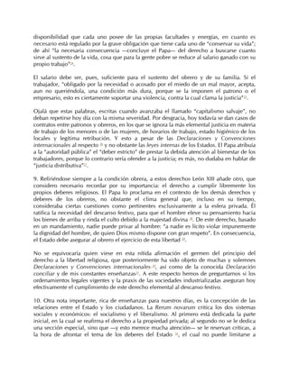 disponibilidad que cada uno posee de las propias facultades y energías, en cuanto es
necesario está regulado por la grave obligación que tiene cada uno de “conservar su vida”;
de ahí “la necesaria consecuencia —concluye el Papa— del derecho a buscarse cuanto
sirve al sustento de la vida, cosa que para la gente pobre se reduce al salario ganado con su
propio trabajo”24.

El salario debe ser, pues, suficiente para el sustento del obrero y de su familia. Si el
trabajador, “obligado por la necesidad o acosado por el miedo de un mal mayor, acepta,
aun no queriéndola, una condición más dura, porque se la imponen el patrono o el
empresario, esto es ciertamente soportar una violencia, contra la cual clama la justicia”25.

Ojalá que estas palabras, escritas cuando avanzaba el llamado “capitalismo salvaje”, no
deban repetirse hoy día con la misma severidad. Por desgracia, hoy todavía se dan casos de
contratos entre patronos y obreros, en los que se ignora la más elemental justicia en materia
de trabajo de los menores o de las mujeres, de horarios de trabajo, estado higiénico de los
locales y legítima retribución. Y esto a pesar de las Declaraciones y Convenciones
internacionales al respecto 26 y no obstante las leyes internas de los Estados. El Papa atribuía
a la “autoridad pública” el “deber estricto” de prestar la debida atención al bienestar de los
trabajadores, porque lo contrario sería ofender a la justicia; es más, no dudaba en hablar de
“justicia distributiva”27.

9. Refiriéndose siempre a la condición obrera, a estos derechos León XIII añade otro, que
considero necesario recordar por su importancia: el derecho a cumplir libremente los
propios deberes religiosos. El Papa lo proclama en el contexto de los demás derechos y
deberes de los obreros, no obstante el clima general que, incluso en su tiempo,
consideraba ciertas cuestiones como pertinentes exclusivamente a la esfera privada. Él
ratifica la necesidad del descanso festivo, para que el hombre eleve su pensamiento hacia
los bienes de arriba y rinda el culto debido a la majestad divina 28. De este derecho, basado
en un mandamiento, nadie puede privar al hombre: “a nadie es lícito violar impunemente
la dignidad del hombre, de quien Dios mismo dispone con gran respeto”. En consecuencia,
el Estado debe asegurar al obrero el ejercicio de esta libertad 29.

No se equivocaría quien viese en esta nítida afirmación el germen del principio del
derecho a la libertad religiosa, que posteriormente ha sido objeto de muchas y solemnes
Declaraciones y Convenciones internacionales 30, así como de la conocida Declaración
conciliar y de mis constantes enseñanzas31. A este respecto hemos de preguntarnos si los
ordenamientos legales vigentes y la praxis de las sociedades industrializadas aseguran hoy
efectivamente el cumplimiento de este derecho elemental al descanso festivo.

10. Otra nota importante, rica de enseñanzas para nuestros días, es la concepción de las
relaciones entre el Estado y los ciudadanos. La Rerum novarum critica los dos sistemas
sociales y económicos: el socialismo y el liberalismo. Al primero está dedicada la parte
inicial, en la cual se reafirma el derecho a la propiedad privada; al segundo no se le dedica
una sección especial, sino que —y esto merece mucha atención— se le reservan críticas, a
la hora de afrontar el tema de los deberes del Estado 32, el cual no puede limitarse a
 