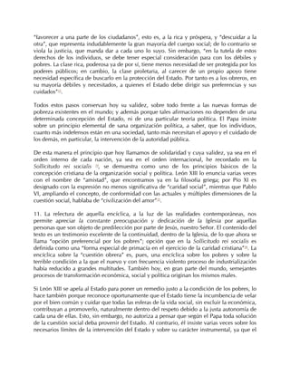 “favorecer a una parte de los ciudadanos”, esto es, a la rica y próspera, y “descuidar a la
otra”, que representa indudablemente la gran mayoría del cuerpo social; de lo contrario se
viola la justicia, que manda dar a cada uno lo suyo. Sin embargo, “en la tutela de estos
derechos de los individuos, se debe tener especial consideración para con los débiles y
pobres. La clase rica, poderosa ya de por sí, tiene menos necesidad de ser protegida por los
poderes públicos; en cambio, la clase proletaria, al carecer de un propio apoyo tiene
necesidad específica de buscarlo en la protección del Estado. Por tanto es a los obreros, en
su mayoría débiles y necesitados, a quienes el Estado debe dirigir sus preferencias y sus
cuidados”33.

Todos estos pasos conservan hoy su validez, sobre todo frente a las nuevas formas de
pobreza existentes en el mundo; y además porque tales afirmaciones no dependen de una
determinada concepción del Estado, ni de una particular teoría política. El Papa insiste
sobre un principio elemental de sana organización política, a saber, que los individuos,
cuanto más indefensos están en una sociedad, tanto más necesitan el apoyo y el cuidado de
los demás, en particular, la intervención de la autoridad pública.

De esta manera el principio que hoy llamamos de solidaridad y cuya validez, ya sea en el
orden interno de cada nación, ya sea en el orden internacional, he recordado en la
Sollicitudo rei socialis 34, se demuestra como uno de los principios básicos de la
concepción cristiana de la organización social y política. León XIII lo enuncia varias veces
con el nombre de “amistad”, que encontramos ya en la filosofía griega; por Pío XI es
designado con la expresión no menos significativa de “caridad social”, mientras que Pablo
VI, ampliando el concepto, de conformidad con las actuales y múltiples dimensiones de la
cuestión social, hablaba de “civilización del amor”35.

11. La relectura de aquella encíclica, a la luz de las realidades contemporáneas, nos
permite apreciar la constante preocupación y dedicación de la Iglesia por aquellas
personas que son objeto de predilección por parte de Jesús, nuestro Señor. El contenido del
texto es un testimonio excelente de la continuidad, dentro de la Iglesia, de lo que ahora se
llama “opción preferencial por los pobres”; opción que en la Sollicitudo rei socialis es
definida como una “forma especial de primacía en el ejercicio de la caridad cristiana”36. La
encíclica sobre la “cuestión obrera” es, pues, una encíclica sobre los pobres y sobre la
terrible condición a la que el nuevo y con frecuencia violento proceso de industrialización
había reducido a grandes multitudes. También hoy, en gran parte del mundo, semejantes
procesos de transformación económica, social y política originan los mismos males.

Si León XIII se apela al Estado para poner un remedio justo a la condición de los pobres, lo
hace también porque reconoce oportunamente que el Estado tiene la incumbencia de velar
por el bien común y cuidar que todas las esferas de la vida social, sin excluir la económica,
contribuyan a promoverlo, naturalmente dentro del respeto debido a la justa autonomía de
cada una de ellas. Esto, sin embargo, no autoriza a pensar que según el Papa toda solución
de la cuestión social deba provenir del Estado. Al contrario, él insiste varias veces sobre los
necesarios límites de la intervención del Estado y sobre su carácter instrumental, ya que el
 