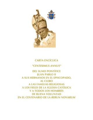 CARTA ENCÍCLICA
         "CENTESIMUS ANNUS"
           DEL SUMO PONTÍFICE
               JUAN PABLO II
   A SUS HERMANOS EN EL EPISCOPADO,
                 AL CLERO
        A LAS FAMILIAS RELIGIOSAS
   A LOS FIELES DE LA IGLESIA CATÓLICA
         Y A TODOS LOS HOMBRES
           DE BUENA VOLUNTAD
EN EL CENTENARIO DE LA RERUN NOVARUM
 