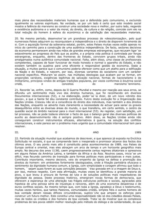mais plena das necessidades materiais humanas que a defendida pelo comunismo, e excluindo
igualmente os valores espirituais. Na verdade, se por um lado é certo que este modelo social
mostra a falência do marxismo ao construir uma sociedade nova e melhor, por outro lado, negando
a existência autónoma e o valor da moral, do direito, da cultura e da religião, coincide com ele na
total redução do homem à esfera do económico e da satisfação das necessidades materiais.

20. No mesmo período, desenvolve´se um grandioso processo de «descolonização», pelo qual
numerosos Países adquirem ou reconquistam a independência e o direito de disporem livremente de
si. Com a aquisição formal da soberania estatal, porém, estes Países muitas vezes estão apenas no
início do caminho para a construção de uma autêntica independência. De facto, sectores decisivos
da economia permanecem ainda nas mãos de grandes empresas estrangeiras, que recusam ligar´se
estavelmente ao progresso do País que as acolhe, e a própria vida política é controlada por forças
estrangeiras, enquanto, dentro das fronteiras do Estado, convivem grupos tribais, ainda não
amalgamados numa autêntica comunidade nacional. Falta, além disso, uma classe de profissionais
competentes, capazes de fazer funcionar de modo honesto e normal o aparelho do Estado, e não
existem também os quadros para uma eficiente e responsável gestão da economia. Dada a
situação, a muitos parece que o comunismo poderia oferecer como que um atalho para a edificação
da Nação e do Estado, e nascem, por isso, diversas variantes do socialismo com um carácter
nacional específico. Misturam´se assim, nas múltiplas ideologias que acabam por se formar, em
proporções variáveis, exigências legítimas de salvação nacional, formas de nacionalismo e de
militarismo, princípios vindos de antigas tradições populares, por vezes conformes à doutrina social
cristã,               e               conceitos               do               marxismo´leninismo.

21. Recorde´se, enfim, como, depois da II Guerra Mundial e mesmo por reacção aos seus erros, se
difundiu um sentimento mais vivo dos direitos humanos, que foi reconhecido em diversos
Documentos internacionais (52), e na elaboração, poder´se´ia dizer, de um novo «direito dos
povos», a que a Santa Sé deu constante contributo. Fulcro desta evolução foi a Organização das
Nações Unidas. Cresceu não só a consciência do direito dos indivíduos, mas também a dos direitos
das Nações, enquanto se adverte mais claramente a necessidade de actuar para sanar os graves
desequilíbrios entre as diversas áreas do mundo, o que transferiu, em certo sentido, o centro da
questão social do âmbito nacional para o nível internacional (53). Ao registar, com satisfação, um
tal processo, não se pode todavia silenciar o facto de que o balanço geral das diversas políticas de
auxílio ao desenvolvimento não é sempre positivo. Além disso, as Nações Unidas ainda não
conseguiram construir instrumentos eficazes, alternativos à guerra, na solução dos conflitos
internacionais, e este parece ser o problema mais urgente que a comunidade internacional tem para
resolver.

III.                           O                             ANO                              1989

22. Partindo da situação mundial que acabamos de descrever, e que aparece já exposta na Encíclica
Sollicitudo rei socialis, é que se compreende bem o inesperado e promissor alcance dos factos dos
últimos anos. O seu ponto mais alto é constituído pelos acontecimentos de 1989, nos Países da
Europa central e oriental, mas eles abraçam um arco de tempo e um horizonte geográfico mais
amplo. No decurso dos anos '80, caem progressivamente certos regimes ditatoriais e opressivos
em alguns Países da América Latina, e também da África e da Ásia. Noutros casos, inicia´se um
difícil, mas fecundo caminho de transição para formas políticas mais participativas e mais justas.
Contributo importante, mesmo decisivo, veio do empenho da Igreja na defesa e promoção dos
direitos do homem: em ambientes fortemente ideologizados, onde a filiação partidária ofuscava o
sentimento da dignidade humana comum, a Igreja, com simplicidade e coragem afirmou que todo o
homem, ´ sejam quais forem as suas convições pessoais ´ traz gravada em si a imagem de Deus e,
por isso, merece respeito. Com esta afirmação, muitas vezes se identificou a grande maioria do
povo, o que levou à procura de formas de luta e de soluções políticas mais respeitadoras da
dignidade da pessoa. Deste processo histórico, emergiram novas formas de democracia, que
oferecem a esperança de uma alteração nas frágeis estruturas políticas e sociais, agravadas pela
hipoteca de uma penosa série de injustiças e rancores, além de uma economia desastrosa e de
duros conflitos sociais. Ao mesmo tempo que, com toda a Igreja, agradeço a Deus o testemunho,
muitas vezes heróico, que tantos Pastores, comunidades cristãs, simples fiéis e outros homens de
boa vontade deram nessas difíceis circunstâncias, suplico´Lhe que ampare os esforços para
construir um futuro melhor. Este constitui uma responsabilidade não só dos cidadãos desses Países,
mas de todos os cristãos e dos homens de boa vontade. Trata´se de mostrar que os complexos
problemas de tais povos obtêm melhor resolução pelo método do diálogo e da solidariedade, do que
 