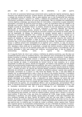 pela      luta     até       à      destruição      do      adversário,       e      pela      guerra.

23. De entre os numerosos factores que concorreram para a queda dos regimes opressivos, alguns
merecem uma referência particular. O factor decisivo, que desencadeou as mudanças, é certamente
a violação dos direitos do trabalho. Não se pode esquecer que a crise fundamental dos sistemas,
que pretendem exprimir o governo ou, melhor, a ditadura do proletariado, inicia com os grandes
movimentos verificados na Polónia, em nome da solidariedade. São as multidões dos trabalhadores
a tornar ilegítima a ideologia, que presume falar em nome deles, a reencontrar e quase redescobrir
expressões e princípios da doutrina social da Igreja, a partir da experiência difícil do trabalho e da
opressão que viveram. Merece, portanto, ser sublinhado o facto de, quase por todo o lado, se ter
chegado à queda de semelhante «bloco» ou império, através de uma luta pacífica que lançou mão
apenas das armas da verdade e da justiça. Enquanto o marxismo defendia que somente
extremando as contradições sociais, através do embate violento, seria possível chegar à sua
solução, as lutas que conduziram ao derrube do marxismo insistem com tenácia em tentar todas as
vias da negociação, do diálogo, do testemunho da verdade, fazendo apelo à consciência do
adversário e procurando despertar nele o sentido da dignidade humana comum. Parecia que a
configuração europeia, saída da segunda guerra mundial e consagrada no Tratado de Ialta, só
poderia ser abalada por outra guerra. Pelo contrário, foi superada pelo empenho não violento de
homens que sempre se recusaram a ceder ao poder da força, e ao mesmo tempo souberam
encontrar aqui e ali formas eficazes para dar testemunho da verdade. Isto desarmou o adversário,
porque a violência sempre tem necessidade de se legitimar com a mentira, ou seja, de assumir,
mesmo se falsamente, o aspecto da defesa de um direito ou de resposta a uma ameaça de outrem
(54). Agradeço a Deus ainda por ter sustentado o coração dos homens durante o tempo da difícil
prova, e pedimos´Lhe que um tal exemplo possa valer em outros lugares e circunstâncias. Que os
homens aprendam a lutar pela justiça sem violência, renunciando tanto à luta de classes nas
controvérsias         internas,        como        à        guerra         nas          internacionais.

24. O segundo factor de crise é com certeza a ineficácia do sistema económico, que não deve ser
considerada apenas como um problema técnico, mas sobretudo como consequência da violação dos
direitos humanos à iniciativa, à propriedade e à liberdade no sector da economia. A este aspecto,
está ainda associada a dimensão cultural e nacional: não é possível compreender o homem,
partindo unilateralmente do sector da economia, nem ele pode ser definido simplesmente com base
na sua inserção de classe. A compreensão do homem torna´se mais exaustiva, se o virmos
enquadrado na esfera da cultura, através da linguagem, da história e das posições que ele adopta
diante dos acontecimentos fundamentais da existência, tais como o nascimento, o amor, o trabalho,
a morte. No centro de cada cultura, está o comportamento que o homem assume diante do mistério
maior: o mistério de Deus. As culturas das diversas Nações constituem fundamentalmente modos
diferentes de enfrentar a questão sobre o sentido da existência pessoal: quando esta questão é
eliminada, corrompem´se a cultura e a vida moral das Nações. Por isso, a luta pela defesa do
trabalho une´se espontaneamente a esta, a favor da cultura e dos direitos nacionais. A verdadeira
causa das mudanças, porém, está no vazio espiritual provocado pelo ateísmo, que deixou as jovens
gerações privadas de orientação e induziu´as em diversos casos, devido à irreprimível busca da
própria identidade e do sentido da vida, a redescobrir as raízes religiosas da cultura das suas
Nações e a própria Pessoa de Cristo, como resposta existencialmente adequada ao desejo de bem,
de verdade, e de vida que mora no coração de cada homem. Esta procura encontrou guia e apoio
no testemunho de quantos, em circunstâncias difíceis e até na perseguição, permaneceram fiéis a
Deus. O marxismo tinha prometido desenraizar do coração do homem a necessidade de Deus, mas
os resultados demonstram que não é possível consegui´lo sem desordenar o coração.

25. Os factos de '89 oferecem o exemplo do sucesso da vontade de negociação e do espírito
evangélico, contra um adversário decidido a não se deixar vincular por princípios morais: eles são
uma advertência para quantos, em nome do realismo político, querem banir o direito e a moral da
arena política. É certo que a luta, que levou às mudanças de '89, exigiu lucidez, moderação,
sofrimentos e sacrifícios; em certo sentido, aquela nasceu da oração, e teria sido impensável sem
uma confiança ilimitada em Deus, Senhor da história, que tem nas suas mãos o coração dos
homens. Só unindo o próprio sofrimento pela verdade e pela liberdade ao de Cristo na Cruz, é que o
homem pode realizar o milagre da paz e discernir a senda frequentemente estreita entre a cobardia
que cede ao mal, e a violência que, na ilusão de o estar a combater, ainda o agrava mais. Todavia
não é possível ignorar os inumeráveis condicionalismos, em que a liberdade do indivíduo se exerce:
esses influenciam mas não determinam a liberdade; tornam mais ou menos fácil o seu exercício,
mas não a podem destruir. Não é lícito do ponto de vista ético nem praticável menosprezar a
 