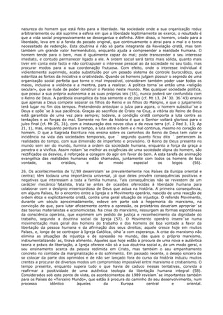 natureza do homem que está feito para a liberdade. Na sociedade onde a sua organização reduz
arbitrariamente ou até suprime a esfera em que a liberdade legitimamente se exerce, o resultado é
que a vida social progressivamente se desorganiza e definha. Além disso, o homem, criado para a
liberdade, leva em si a ferida do pecado original, que continuamente o atrai para o mal e o torna
necessitado de redenção. Esta doutrina é não só parte integrante da Revelação cristã, mas tem
também um grande valor hermenêutico, enquanto ajuda a compreender a realidade humana. O
homem tende para o bem, mas é igualmente capaz do mal; pode transcender o seu interesse
imediato, e contudo permanecer ligado a ele. A ordem social será tanto mais sólida, quanto mais
tiver em conta este facto e não contrapuser o interesse pessoal ao da sociedade no seu todo, mas
procurar modos para a sua coordenação frutuosa. Com efeito, onde o interesse individual é
violentemente suprimido, acaba substituído por um pesado sistema de controle burocrático, que
esteriliza as fontes da iniciativa e criatividade. Quando os homens julgam possuir o segredo de uma
organização social perfeita que torne o mal impossível, consideram também poder usar todos os
meios, inclusive a violência e a mentira, para a realizar. A política torna´se então uma «religião
secular», que se ilude de poder construir o Paraíso neste mundo. Mas qualquer sociedade política,
que possui a sua própria autonomia e as suas próprias leis (55), nunca poderá ser confundida com
o Reino de Deus. A parábola evangélica da boa semente e do joio (cf. Mt 13, 24´30. 36´43) ensina
que apenas a Deus compete separar os filhos do Reino e os filhos do Maligno, e que o julgamento
terá lugar no fim dos tempos. Pretendendo antecipar o juízo para agora, o homem substitui´se a
Deus e opõe´se à sua paciência. Graças ao sacrifício de Cristo na Cruz, a vitória do Reino de Deus
está garantida de uma vez para sempre; todavia, a condição cristã comporta a luta contra as
tentações e as forças do mal. Somente no fim da história é que o Senhor voltará glorioso para o
juízo final (cf. Mt 25, 31), com a instauração dos novos céus e da nova terra (cf. 2 Ped 3, 13; Ap
21, 1), mas, enquanto perdura o tempo, a luta entre o bem e o mal continua, mesmo no coração do
homem. O que a Sagrada Escritura nos ensina sobre os caminhos do Reino de Deus tem valor e
incidência na vida das sociedades temporais, que ´ segundo quanto ficou dito ´ pertencem às
realidades do tempo, com sua dimensão de imperfeito e provisório. O Reino de Deus presente no
mundo sem ser do mundo, ilumina a ordem da sociedade humana, enquanto a força da graça a
penetra e a vivifica. Assim notam´se melhor as exigências de uma sociedade digna do homem, são
rectificados os desvios, é reforçada a coragem do agir em favor do bem. A esta tarefa de animação
evangélica das realidades humanas estão chamados, juntamente com todos os homens de boa
vontade,        os      cristãos,       e      de     modo      especial    os       leigos    (56).

26. Os acontecimentos de '89 desenrolam´se prevalentemente nos Países da Europa oriental e
central; têm todavia uma importância universal, já que deles provêm consequências positivas e
negativas que interessam a toda a família humana. Tais consequências não se revestem de um
carácter mecânico´fatalista, trata´se antes de ocasiões oferecidas à liberdade humana para
colaborar com o desígnio misericordioso de Deus que actua na história. A primeira consequência,
em alguns Países, foi o encontro entre a Igreja e o Movimento operário, nascido de uma reacção de
ordem ética e explicitamente cristã, contra uma geral situação de injustiça. O referido Movimento,
durante um século aproximadamente, esteve em parte sob a hegemonia do marxismo, na
convicção de que, para lutar eficazmente contra a opressão, os proletários deveriam apropriar´se
das teorias materialistas e economicistas. Na crise do marxismo, ressurgem as formas espontâneas
da consciência operária, que exprimem um pedido de justiça e reconhecimento da dignidade do
trabalho, segundo a doutrina social da Igreja (57). O Movimento operário insere´se numa
movimentação mais geral dos homens do trabalho e dos homens de boa vontade a favor da
libertação da pessoa humana e da afirmação dos seus direitos; aquele cresce hoje em muitos
Países, e, longe de se contrapor à Igreja Católica, olha´a com esperança. A crise do marxismo não
elimina as situações de injustiça e de opressão no mundo, das quais o próprio marxismo,
instrumentalizando´as, tirava alimento. Àqueles que hoje estão à procura de uma nova e autêntica
teoria e práxis de libertação, a Igreja oferece não só a sua doutrina social e, de um modo geral, o
seu ensinamento acerca da pessoa redimida em Cristo, mas também o seu empenhamento
concreto no combate da marginalização e do sofrimento. Em passado recente, o desejo sincero de
se colocar da parte dos oprimidos e de não ser lançado fora do curso da história induziu muitos
crentes a procurar de diversos modos um compromisso impossível entre marxismo e cristianismo. O
tempo presente, enquanto supera tudo o que havia de caduco nessas tentativas, convida a
reafirmar a positividade de uma autêntica teologia da libertação humana integral (58).
Considerados sob este ponto de vista, os acontecimentos de 1989 revelam´se importantes também
para os Países do «Terceiro Mundo», que estão à procura do caminho do seu desenvolvimento, num
processo        idêntico        àqueles        da       Europa        central       e     oriental.
 