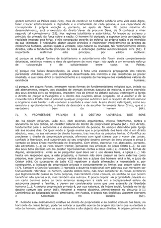 gozam somente os Países mais ricos, mas de construir no trabalho solidário uma vida mais digna,
fazer crescer efectivamente a dignidade e a criatividade de cada pessoa, a sua capacidade de
corresponder à própria vocação e, portanto, ao apelo de Deus. No ponto máximo do
desenvolvimento, está o exercício do direito´dever de procurar Deus, de O conhecer e viver
segundo tal conhecimento (62). Nos regimes totalitários e autoritários, foi levado ao extremo o
princípio do primado da força sobre a razão. O homem foi obrigado a suportar uma concepção da
realidade imposta pela força, e não conseguida através do esforço da própria razão e do exercício
da sua liberdade. É necessário abater aquele princípio e reconhecer integralmente os direitos da
consciência humana, apenas ligada à verdade, seja natural ou revelada. No reconhecimento destes
direitos, está o fundamento principal de toda a ordenação política autenticamente livre (63). É
importante         reafirmar       este        princípio,       por        vários       motivos:

a) porque as antigas formas de totalitarismo e autoritarismo não foram ainda completamente
debeladas, existindo mesmo o risco de ganharem de novo vigor: isto apela a um renovado esforço
de      colaboração      e      de      solidariedade     entre      todos      os     Países;

b) porque nos Países desenvolvidos, às vezes é feita uma excessiva propaganda dos valores
puramente utilitários, com uma solicitação desenfreada dos instintos e das tendências ao prazer
imediato, o que torna difícil o reconhecimento e o respeito da hierarquia dos verdadeiros valores da
existência                                                                                 humana;

c) porque, em alguns Países, emergem novas formas de fundamentalismo religioso que, velada ou
até abertamente, negam, aos cidadãos de crenças diversas daquela da maioria, o pleno exercício
dos seus direitos civis ou religiosos, impedem´nos de entrar no debate cultural, restringem à Igreja
o direito de pregar o Evangelho e o direito dos ouvintes dessa pregação, de a acolher e de se
converterem a Cristo. Não é possível qualquer progresso autêntico sem o respeito do direito natural
e originário mais basilar: o de conhecer a verdade e viver nela. A este direito está ligado, como seu
exercício e aprofundamento, o direito de descobrir e de escolher livremente Jesus Cristo, que é o
verdadeiro                    bem                 do                   homem                    (64).

IV.    A     PROPRIETADE       PRIVADA       E    O     DESTINO       UNIVERSAL       DOS      BENS

30. Na Rerum novarum, Leão XIII, com diversos argumentos, insistia fortemente, contra o
socialismo do seu tempo, no carácter natural do direito de propriedade privada (65). Este direito,
fundamental para a autonomia e o desenvolvimento da pessoa, foi sempre defendido pela Igreja
até aos nossos dias. De igual modo a Igreja ensina que a propriedade dos bens não é um direito
absoluto, mas, na sua natureza de direito humano, traz inscritos os próprios limites. O Pontífice ao
proclamar o direito de propriedade privada, afirmava com igual clareza que o «uso» das coisas,
confiado à liberdade, está subordinado ao seu originário destino comum de bens criados e ainda à
vontade de Jesus Cristo manifestada no Evangelho. Com efeito, escrevia: «os abastados, portanto,
são advertidos (...); os ricos devem tremer, pensando nas ameaças de Jesus Cristo (...); do uso
dos seus bens deverão um dia prestar rigorosíssimas contas a Deus Juiz»; e, citando S. Tomás de
Aquino, acrescentava: «Mas se se perguntar qual deve ser o uso desses bens, a Igreja (...) não
hesita em responder que, a este propósito, o homem não deve possuir os bens externos como
próprios, mas como comuns», porque «acima das leis e juízos dos homens está a lei, o juízo de
Cristo» (66). Os sucessores de Leão XIII repetiram a dupla afirmação: a necessidade e, por
conseguinte, a liceidade da propriedade privada e conjuntamente os limites que pesam sobre ela
(67). Também o Concílio Vaticano II repropôs a doutrina tradicional com palavras que merecem ser
textualmente referidas: «o homem, usando destes bens, não deve considerar as coisas exteriores
que legitimamente possui só como próprias, mas também como comuns, no sentido de que podem
beneficiar não apenas a si, mas também aos outros». E pouco depois: «A propriedade privada ou
um certo domínio sobre os bens externos asseguram a cada um a indispensável esfera de
autonomia pessoal e familiar, e devem ser considerados como que uma extensão da liberdade
humana (...). A própria propriedade privada é, por sua natureza, de índole social, fundada na lei do
destino comum dos bens» (68). Retomei a mesma doutrina, primeiramente no discurso à III
Conferência do Episcopado latino´americano, em Puebla, e depois nas Encíclicas Laborem exercens
e                   Sollicitudo                 rei                  socialis                  (69).

31. Relendo esse ensinamento relativo ao direito de propriedade e ao destino comum dos bens, no
horizonte do nosso tempo, pode´se colocar a questão acerca da origem dos bens que sustentam a
vida do homem, satisfazem as suas carências e são objecto dos seus direitos. A origem primeira de
 