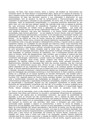 processo. De facto, hoje muitos homens, talvez a maioria, não dispõem de instrumentos que
consintam entrar, de modo efectivo e humanamente digno, dentro de um sistema de empresa, no
qual o trabalho ocupa uma posição verdadeiramente central. Não têm a possibilidade de adquirir os
conhecimentos de base que permitam exprimir a sua criatividade e desenvolver as suas
potencialidades, nem de penetrar na rede de conhecimentos e intercomunicações, que lhes
consentiria ver apreciadas e utilizadas as suas qualidades. Em suma, eles, se não são propriamente
explorados, vêem´se amplamente marginalizados, e o progresso económico desenvolve´se, por
assim dizer, por cima das suas cabeças, quando não restringe ainda mais os espaços já estreitos
das suas economias tradicionais de subsistência. Incapazes de resistir à concorrência de
mercadorias produzidas em moldes novos e adequados às necessidades ´ que antes eles
costumavam resolver através das formas organizativas tradicionais ´, aliciados pelo esplendor de
uma opulência ostensiva, mas para eles inacessível, e ao mesmo tempo constrangidos pela
necessidade, estes homens aglomeram´ ´se nas cidades do Terceiro Mundo, onde com frequência
aparecem culturalmente desenraizados e encontram´se em situações de precariedade violenta, sem
possibilidade de integração. Não se lhes reconhece, de facto, dignidade, e procura´se às vezes
eliminá´ ´los da história por meio de formas coercivas de controle demográfico, contrárias à
dignidade humana. Muitos outros, embora não estando totalmente marginalizados, vivem inseridos
em ambientes onde a luta pelo necessário é absolutamente primária, e vigoram ainda as regras do
capitalismo original, na «crueldade» de uma situação que nada fica a dever à dos momentos mais
negros da primeira fase da industrialização. Noutros casos, a terra é ainda o elemento central do
processo económico, e aqueles que a cultivam, excluídos da sua posse, estão reduzidos a condições
de semi´escravatura (71). Nestas situações pode´se ainda hoje, como no tempo da Rerum
novarum, falar de exploração desumana. Apesar das grandes mudanças verificadas nas sociedades
mais avançadas, as carências humanas do capitalismo, com o consequente domínio das coisas
sobre os homens, ainda não desapareceram; pelo contrário, para os pobres à carência dos bens
materiais juntou´se a do conhecimento e da ciência, que lhes impede de sair do estado de
humilhante subordinação. Infelizmente a grande maioria dos habitantes do Terceiro Mundo vive
ainda nestas condições. Seria errado, porém, imaginar este Mundo, num sentido somente
geográfico. Em algumas regiões e em alguns sectores sociais, foram activados processos de
desenvolvimento centrados na valorização não tanto dos recursos materiais, mas dos «recursos
humanos». Há relativamente poucos anos, afirmou´se que o desenvolvimento dos Países mais
pobres dependeria do seu isolamento do mercado mundial, e da confiança apenas nas próprias
forças. A recente experiência demonstrou que os Países que foram excluídos registaram estagnação
e recessão, enquanto conheceram o desenvolvimento aqueles que conseguiram entrar na corrente
geral de interligação das actividades económicas a nível internacional. O maior problema, portanto,
parece ser a obtenção de um acesso equitativo ao mercado internacional, não fundado sobre o
princípio unilateral do aproveitamento dos recursos naturais, mas sobre a valorização dos recursos
humanos (72). Aspectos típicos do Terceiro Mundo emergem também nos Países desenvolvidos,
onde a transformação incessante das modalidades de produção e consumo desvaloriza certos
conhecimentos já adquiridos e capacidades profissionais consolidadas, exigindo um esforço contínuo
de requalificação e actualização. Aqueles que não conseguem acompanhar os tempos podem
facilmente ser marginalizados; juntamente com eles são´no os anciãos, os jovens incapazes de se
inserirem na vida social e, de um modo geral, os sujeitos mais débeis e o denominado Quarto
Mundo. Nestas condições, também a situação da mulher se apresenta muito difícil.

34. Tanto a nível da cada Nação, como no das relações internacionais, o livre mercado parece ser o
instrumento mais eficaz para dinamizar os recursos e corresponder eficazmente às necessidades.
Isto, contudo, vale apenas para as necessidades «solvíveis», que gozam da possibilidade de
aquisição, e para os recursos que são «comercializavéis», isto é, capazes de obter um preço
adequado. Mas existem numerosas carências humanas, sem acesso ao mercado. É estrito dever de
justiça e verdade impedir que as necessidades humanas fundamentais permaneçam insatisfeitas e
que pereçam os homens por elas oprimidos. Além disso, é necessário que estes homens
carenciados sejam ajudados a adquirir os conhecimentos, a entrar no círculo de relações, a
desenvolver as suas aptidões, para melhor valorizar as suas capacidades e recursos. Ainda antes da
lógica da comercialização dos valores equivalentes e das formas de justiça, que lhe são próprias,
existe algo que é devido ao homem porque é homem, com base na sua eminente dignidade. Esse
algo que é devido comporta inseparavelmente a possibilidade de sobreviver e de dar um contributo
activo para o bem comum da humanidade. No contexto do Terceiro Mundo, conservam a sua
validade (em certos casos é ainda uma meta a ser alcançada), aqueles mesmos objectivos
indicados pela Rerum novarum para evitar a redução do trabalho humano e do próprio homem ao
nível de simples mercadoria: o salário suficiente para a vida da família, seguros sociais para a
 