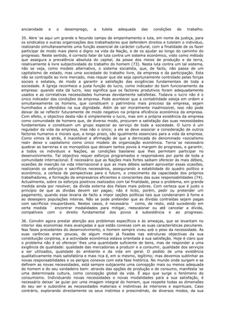 ancianidade   e    o   desemprego,     a   tutela   adequada     das   condições    de    trabalho.

35. Abre´se aqui um grande e fecundo campo de empenhamento e luta, em nome da justiça, para
os sindicatos e outras organizações dos trabalhadores que defendem direitos e tutelam o indivíduo,
realizando simultaneamente uma função essencial de carácter cultural, com a finalidade de os fazer
participar de modo mais pleno e digno na vida da Nação, e de os ajudar ao longo do caminho do
progresso. Neste sentido, é correcto falar de luta contra um sistema económico, visto como método
que assegura a prevalência absoluta do capital, da posse dos meios de produção e da terra,
relativamente à livre subjectividade do trabalho do homem (73). Nesta luta contra um tal sistema,
não se veja, como modelo alternativo, o sistema socialista, que, de facto, não passa de um
capitalismo de estado, mas uma sociedade do trabalho livre, da empresa e da participação. Esta
não se contrapõe ao livre mercado, mas requer que ele seja oportunamente controlado pelas forças
sociais e estatais, de modo a garantir a satisfação das exigências fundamentais de toda a
sociedade. A Igreja reconhece a justa função do lucro, como indicador do bom funcionamento da
empresa: quando esta dá lucro, isso significa que os factores produtivos foram adequadamente
usados e as correlativas necessidades humanas devidamente satisfeitas. Todavia o lucro não é o
único indicador das condições da empresa. Pode acontecer que a contabilidade esteja em ordem e
simultaneamente os homens, que constituem o património mais precioso da empresa, sejam
humilhados e ofendidos na sua dignidade. Além de ser moralmente inadmissível, isso não pode
deixar de se reflectir futuramente de modo negativo na própria eficiência económica da empresa.
Com efeito, o objectivo desta não é simplemente o lucro, mas sim a própria existência da empresa
como comunidade de homens que, de diverso modo, procuram a satisfação das suas necessidades
fundamentais e constituem um grupo especial ao serviço de toda a sociedade. O lucro é um
regulador da vida da empresa, mas não o único; a ele se deve associar a consideração de outros
factores humanos e morais que, a longo prazo, são igualmente essenciais para a vida da empresa.
Como vimos lá atrás, é inaceitável a afirmação de que a derrocada do denominado «socialismo
real» deixe o capitalismo como único modelo de organização económica. Torna´se necessário
quebrar as barreiras e os monopólios que deixam tantos povos à margem do progresso, e garantir,
a todos os indivíduos e Nações, as condições basilares que lhes permitam participar no
desenvolvimento. Tal objectivo requer esforços programados e responsáveis por parte de toda a
comunidade internacional. É necessário que as Nações mais fortes saibam oferecer às mais débeis,
ocasiões de inserção na vida internacional e que as mais débeis saibam aproveitar essas ocasiões,
realizando os esforços e sacrifícios necessários, assegurando a estabilidade do quadro político e
económico, a certeza de perspectivas para o futuro, o crescimento da capacidade dos próprios
trabalhadores, a formação de empresários eficientes e conscientes das suas responsabilidades (74).
Actualmente, sobre os esforços positivos realizados com tal finalidade, pesa o problema, em grande
medida ainda por resolver, da dívida externa dos Países mais pobres. Com certeza que é justo o
princípio de que as dívidas devem ser pagas; não é lícito, porém, pedir ou pretender um
pagamento, quando esse levaria de facto a impor opções políticas tais que condenariam à fome e
ao desespero populações inteiras. Não se pode pretender que as dívidas contraídas sejam pagas
com sacríficios insuportáveis. Nestes casos, é necessário ´ como, de resto, está sucedendo em
certa medida ´ encontrar modalidades para mitigar, reescalonar ou até cancelar a dívida,
compatíveis com o direito fundamental dos povos à subsistência e ao progresso.

36. Convém agora prestar atenção aos problemas específicos e às ameaças, que se levantam no
interior das economias mais avançadas e que estão conexas com as suas características peculiares.
Nas fases precedentes do desenvolvimento, o homem sempre viveu sob o peso da necessidade. As
suas carências eram poucas, de algum modo já fixadas nas estruturas objectivas da sua
constituição corpórea, e a actividade económica estava orientada à sua satisfação. Hoje é claro que
o problema não é só oferecer´lhes uma quantidade suficiente de bens, mas de responder a uma
exigência de qualidade: qualidade das mercadorias a produzir e a consumir, qualidade dos serviços
a ser utilizados, qualidade do ambiente e da vida em geral. O pedido de uma existência
qualitativamente mais satisfatória e mais rica é, em si mesmo, legítimo; mas devemos sublinhar as
novas responsabilidades e os perigos conexos com esta fase histórica. No mundo onde surgem e se
definem as novas necessidades, está sempre subjacente uma concepção mais ou menos adequada
do homem e do seu verdadeiro bem: através das opções de produção e de consumo, manifesta´se
uma determinada cultura, como concepção global da vida. É aqui que surge o fenómeno do
consumismo. Individuando novas necessidades e novas modalidades para a sua satisfação, é
necessário deixar´se guiar por uma imagem integral do homem, que respeite todas as dimensões
do seu ser e subordine as necessidades materiais e instintivas às interiores e espirituais. Caso
contrário, explorando directamente os seus instintos e prescindindo, de diversos modos, da sua
 