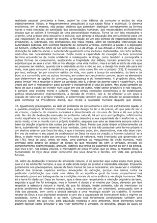realidade pessoal consciente e livre, podem´se criar hábitos de consumo e estilos de vida
objectivamente ilícitos, e frequentemente prejudiciais à sua saúde física e espiritual. O sistema
económico, em si mesmo, não possui critérios que permitam distinguir correctamente as formas
novas e mais elevadas de satisfação das necessidades humanas, das necessidades artificialmente
criadas que se opõem à formação de uma personalidade madura. Torna´se por isso necessária e
urgente, uma grande obra educativa e cultural, que abranja a educação dos consumidores para um
uso responsável do seu poder de escolha, a formação de um alto sentido de responsabilidade nos
produtores, e, sobretudo, nos profissionais dos mass´media, além da necessária intervenção das
Autoridades públicas. Um exemplo flagrante de consumo artificial, contrário à saúde e à dignidade
do homem, certamente difícil de ser controlado, é o da droga. A sua difusão é índice de uma grave
disfunção do sistema social, e subentende igualmente uma «leitura» materialista, em certo sentido,
destrutiva das necessidades humanas. Deste modo a capacidade de inovação da livre economia
termina actuando´se de modo unilateral e inadequado. A droga, como também a pornografia e
outras formas de consumismo, explorando a fragilidade dos débeis, tentam preencher o vazio
espiritual que se veio a criar. Não é mal desejar uma vida melhor, mas é errado o estilo de vida que
se presume ser melhor, quando ela é orientada ao ter e não ao ser, e deseja ter mais não para ser
mais, mas para consumir a existência no prazer, visto como fim em si próprio (75). É necessário,
por isso, esforçar´se por construir estilos de vida, nos quais a busca do verdadeiro, do belo e do
bom, e a comunhão com os outros homens, em ordem ao crescimento comum, sejam os elementos
que determinam as opções do consumo, da poupança e do investimento. A propósito disto, não
posso limitar´me a recordar o dever da caridade, isto é, o dever de acorrer com o «supérfluo», e às
vezes até com o «necessário» para garantir o indispensável à vida do pobre. Mas aludo também ao
facto de que a opção de investir num lugar em vez de outro, neste sector produtivo e não naquele,
é sempre uma escolha moral e cultural. Postas certas condições económicas e de estabilidade
política absolutamente imprescindíveis, a decisão de investir, isto é, de oferecer a um povo a
ocasião de valorizar o próprio trabalho, é determinada também por uma atitude de solidariedade e
pela confiança na Providência divina, que revela a qualidade humana daquele que decide.

37. Igualmente preocupante, ao lado do problema do consumismo e com ele estritamente ligada, é
a questão ecológica. O homem, tomado mais pelo desejo do ter e do prazer, do que pelo de ser e
de crescer, consome de maneira excessiva e desordenada os recursos da terra e da sua própria
vida. Na raiz da destruição insensata do ambiente natural, há um erro antropológico, infelizmente
muito espalhado no nosso tempo. O homem, que descobre a sua capacidade de transformar e, de
certo modo, criar o mundo com o próprio trabalho, esquece que este se desenrola sempre sobre a
base da doação originária das coisas por parte de Deus. Pensa que pode dispor arbitrariamente da
terra, submetendo´a sem reservas à sua vontade, como se ela não possuísse uma forma própria e
um destino anterior que Deus lhe deu, e que o homem pode, sim, desenvolver, mas não deve trair.
Em vez de realizar o seu papel de colaborador de Deus na obra da criação, o homem substitui´se a
Deus, e deste modo acaba por provocar a revolta da natureza, mais tiranizada que governada por
ele (76). Nota´se aqui, antes de mais, uma pobreza ou mesquinhez da visão humana, mais
animada pelo desejo de possuir as coisas do que relacioná´las com a verdade, privado do
comportamento desinteressado, gratuito, estético que brota do assombro diante do ser e da beleza,
que leva a ler, nas coisas visíveis, a mensagem do Deus invisível que as criou. A respeito disso, a
humanidade de hoje deve estar consciente dos seus deveres e tarefas, em vista das gerações
futuras.

38. Além da destruição irracional do ambiente natural, é de recordar aqui outra ainda mais grave,
qual é a do ambiente humano, a que se está ainda longe de prestar a necessária atenção. Enquanto
justamente nos preocupamos, apesar de bem menos do que o necessário, em preservar o «habitat»
natural das diversas espécies animais ameaçadas de extinção, porque nos damos conta da
particular contribuição que cada uma delas dá ao equilíbrio geral da terra, empenhamo´nos
demasiado pouco em salvaguardar as condições morais de uma autêntica «ecologia humana». Não
só a terra foi dada por Deus ao homem, que a deve usar respeitando a intenção originária de bem,
segundo a qual lhe foi entregue; mas o homem é doado a si mesmo por Deus, devendo por isso
respeitar a estrutura natural e moral, de que foi dotado. Neste contexto, são de mencionar os
graves problemas da moderna urbanização, a necessidade de um urbanismo preocupado com a
vida das pessoas, bem como a devida atenção a uma «ecologia social» do trabalho. O homem
recebe de Deus a sua dignidade essencial e com ela a capacidade de transcender todo o regime da
sociedade, rumo à verdade e ao bem. Contudo está fortemente condicionado também pela
estrutura social em que vive, pela educação recebida e pelo ambiente. Estes elementos tanto
podem facilitar como dificultar o seu viver conforme à verdade. As decisões, graças às quais se
 