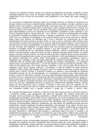 constitui um ambiente humano, podem criar estruturas específicas de pecado, impedindo a plena
realização daqueles que vivem de diversos modos oprimidos por elas. Destruir tais estruturas,
substituindo´as por formas de convivência mais autênticas é uma tarefa que exige coragem e
paciência                                                                               (77).

39. A primeira e fundamental estrutura a favor da «ecologia humana» é a família, no seio da qual o
homem recebe as primeiras e determinantes noções acerca da verdade e do bem, aprende o que
significa amar e ser amado e, consequentemente, o que quer dizer, em concreto, ser uma pessoa.
Pensa´se aqui na família fundada sobre o matrimónio, onde a doação recíproca de si mesmo, por
parte do homem e da mulher, cria um ambiente vital onde a criança pode nascer e desenvolver as
suas potencialidades, tornar´se consciente da sua dignidade e preparar´se para enfrentar o seu
único e irrepetível destino. Muitas vezes dá´ ´se o inverso; o homem é desencorajado de realizar
as autênticas condições da geração humana, e aliciado a considerar´se a si próprio e à sua vida
mais como um conjunto de sensações a ser experimentadas do que como uma obra a realizar.
Daqui nasce uma carência de liberdade que o leva a renunciar ao compromisso de se ligar
estavelmente com outra pessoa e de gerar filhos, ou que o induz a considerar estes últimos como
uma de tantas «coisas» que é possível ter ou não ter, segundo os próprios gostos, e que entram em
concorrência com outras possibilidades. É necessário voltar a considerar a família como o santuário
da vida. De facto, ela é sagrada: é o lugar onde a vida, dom de Deus, pode ser convenientemente
acolhida e protegida contra os múltiplos ataques a que está exposta, e pode desenvolver´se
segundo as exigências de um crescimento humano autêntico. Contra a denominada cultura da
morte, a família constitui a sede da cultura da vida. O engenho humano parece orientar´se, nesse
campo, mais para limitar, suprimir ou anular as fontes da vida, chegando até ao recurso do aborto,
infelizmente tão espalhado pelo mundo, do que para defender e criar possibilidades à mesma vida.
Na Encíclica Sollicitudo rei socialis, foram denunciadas as campanhas sistemáticas contra a
natalidade, que, baseadas numa concepção distorcida do problema demográfico e num clima de
«absoluta falta de respeito pela liberdade de decisão das pessoas interessadas», as submetem
muitas vezes «a pressões intoleráveis (...) a fim de cederem a esta nova forma de opressão» (78).
Trata´se de políticas que, com novas técnicas, estendem o seu raio de ação até ao ponto de
chegarem, como numa «guerra química», a envenenar a vida de milhões de seres humanos
indefesos. Estas críticas, são dirigidas não tanto contra um sistema económico, quanto contra um
sistema ético´cultural. De fato, a economia é apenas um aspecto e uma dimensão da complexa
actividade humana. Se ela for absolutizada, se a produção e o consumo das coisas acabar por
ocupar o centro da vida social, tornando´se o único valor verdadeiro da sociedade, não subordinado
a nenhum outro, a causa terá de ser procurada não tanto no próprio sistema económico, quanto no
facto de que todo o sistema socio´cultural, ignorando a dimensão ética e religiosa, ficou debilitado,
limitando´se apenas à produção dos bens e dos serviços (79). Tudo isto se pode resumir afirmando
mais uma vez que a liberdade económica é apenas um elemento da liberdade humana. Quando
aquela se torna autónoma, isto é, quando o homem é visto mais como um produtor ou um
consumidor de bens do que como um sujeito que produz e consome para viver, então ela perde a
sua necessária relação com a pessoa humana e acaba por a alienar e oprimir (80).

40. É tarefa do Estado prover à defesa e tutela de certos bens coletivos como o ambiente natural e
o ambiente humano, cuja salvaguarda não pode ser garantida pos simples mecanismos de
mercado. Como nos tempos do antigo capitalismo, o Estado tinha o dever de defender os direitos
fundamentais do trabalho, assim diante do novo capitalismo, ele e toda sociedade têm a obrigação
de defender os bens coletivos que, entre outras coisas, constituem o enquadramento dentro do qual
cada um poderá conseguir legitimamente os seus fins individuais. Acha´se aqui um novo limite do
mercado: há necessidades coletivas e qualitativas, que não podem ser satisfeitas através dos seus
mecanismos; existem exigências humanas importantes, que escapam à sua lógica; há bens que,
devido à sua natureza, não se podem nem se devem vender e comprar. Certamente os mecanismos
de mercado oferecem seguras vantagens: ajudam, entre outras coisas, a utilizar melhor os
recursos, favorecem o intercâmbio dos produtos e, sobretudo, põem no centro a vontade e as
preferências da pessoa que, no contrato, se encontram com as de outrem. Todavia eles comportam
o risco de uma «idolatria» do mercado, que ignora a existência de bens que, pela sua natureza, não
são             nem             podem               ser             simples            mercadoria.

41. O marxismo criticou as sociedades burguesas capitalistas, censurando´as pela «coisificação»    e
alienação da existência humana. Certamente esta censura baseia´se numa concepção errada            e
inadequada da alienação, porque restringe a sua causa apenas à esfera das relações de produção     e
propriedade, isto é, atribuindo´lhe um fundamento materialista e, além disso, negando              a
 