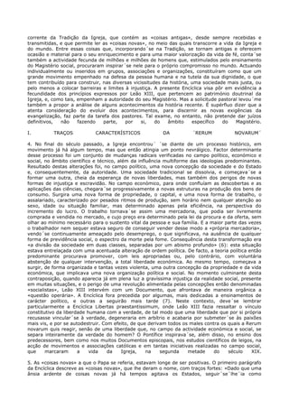 corrente da Tradição da Igreja, que contém as «coisas antigas», desde sempre recebidas e
transmitidas, e que permite ler as «coisas novas», no meio das quais transcorre a vida da Igreja e
do mundo. Entre essas coisas que, incorporando´se na Tradição, se tornam antigas e oferecem
ocasião e material para o seu enriquecimento e para uma maior valorização da vida de fé, conta´se
também a actividade fecunda de milhões e milhões de homens que, estimulados pelo ensinamento
do Magistério social, procuraram inspirar´se nele para o próprio compromisso no mundo. Actuando
individualmente ou inseridos em grupos, associações e organizações, constituíram como que um
grande movimento empenhado na defesa da pessoa humana e na tutela da sua dignidade, o que
tem contribuído para construir, nas diversas vicissitudes da história, uma sociedade mais justa, ou
pelo menos a colocar barreiras e limites à injustiça. A presente Encíclica visa pôr em evidência a
fecundidade dos princípios expressos por Leão XIII, que pertencem ao património doutrinal da
Igreja, e, como tais, empenham a autoridade do seu Magistério. Mas a solicitude pastoral levou´me
também a propor a análise de alguns acontecimentos da história recente. É supérfluo dizer que a
atenta consideração do evoluir dos acontecimentos, para discernir as novas exigências da
evangelização, faz parte da tarefa dos pastores. Tal exame, no entanto, não pretende dar juízos
definitivos,  não     fazendo   parte,    por   si,    do   âmbito     específico  do   Magistério.

I.         TRAÇOS           CARACTERÍSTICOS              DA          ´RERUM            NOVARUM´

4. No final do século passado, a Igreja encontrou´ ´se diante de um processo histórico, em
movimento já há algum tempo, mas que então atingia um ponto nevrálgico. Factor determinante
desse processo foi um conjunto de mudanças radicais verificadas no campo político, económico e
social, no âmbito científico e técnico, além da influência multiforme das ideologias predominantes.
Resultado destas alterações foi, no campo político, uma nova concepção da sociedade e do Estado
e, consequentemente, da autoridade. Uma sociedade tradicional se dissolvia, e começava´se a
formar uma outra, cheia da esperança de novas liberdades, mas também dos perigos de novas
formas de injustiça e escravidão. No campo económico, para onde confluíam as descobertas e as
aplicações das ciências, chegara´se progressivamente a novas estruturas na produção dos bens de
consumo. Surgira uma nova forma de propriedade, o capital, e uma nova forma de trabalho, o
assalariado, caracterizado por pesados ritmos de produção, sem horário nem qualquer atenção ao
sexo, idade ou situação familiar, mas determinado apenas pela eficiência, na perspectiva do
incremento do lucro. O trabalho tornava´se assim uma mercadoria, que podia ser livremente
comprada e vendida no mercado, e cujo preço era determinado pela lei da procura e da oferta, sem
olhar ao mínimo necessário para o sustento vital da pessoa e sua família. E a maior parte das vezes
o trabalhador nem sequer estava seguro de conseguir vender desse modo a «própria mercadoria»,
vendo´se continuamente ameaçado pelo desemprego, o que significava, na ausência de qualquer
forma de previdência social, o espectro da morte pela fome. Consequência desta transformação era
«a divisão da sociedade em duas classes, separadas por um abismo profundo» (6): esta situação
estava entrelaçada com uma acentuada alteração de ordem política. De facto, a teoria política então
predominante procurava promover, com leis apropriadas ou, pelo contrário, com voluntária
abstenção de qualquer intervenção, a total liberdade económica. Ao mesmo tempo, começava a
surgir, de forma organizada e tantas vezes violenta, uma outra concepção da propriedade e da vida
económica, que implicava uma nova organização política e social. No momento culminante desta
contraposição, quando aparecia já em plena luz a gravíssima injustiça da realidade social, presente
em muitas situações, e o perigo de uma revolução alimentada pelas concepções então denominadas
«socialistas», Leão XIII intervém com um Documento, que afrontava de maneira orgânica a
«questão operária». A Encíclica fora precedida por algumas, mais dedicadas a ensinamentos de
carácter político, e outras a seguirão mais tarde (7). Neste contexto, deve´se lembrar
particularmente a Encíclica Libertas praestantissimum, onde Leão XIII fazia ressaltar o vínculo
constitutivo da liberdade humana com a verdade, de tal modo que uma liberdade que por si própria
recusasse vincular´se à verdade, degeneraria em arbítrio e acabaria por submeter´se às paixões
mais vis, e por se autodestruir. Com efeito, de que derivam todos os males contra os quais a Rerum
novarum quis reagir, senão de uma liberdade que, no campo da actividade económica e social, se
separa inteiramente da verdade do homem? O Pontífice inspirava´se, além disso, no ensino dos
predecessores, bem como nos muitos Documentos episcopais, nos estudos científicos de leigos, na
acção de movimentos e associações católicas e em tantas iniciativas realizadas no campo social,
que     marcaram      a    vida    da     Igreja,   na    segunda    metade     do    século   XIX.

5. As «coisas novas» a que o Papa se referia, estavam longe de ser positivas. O primeiro parágrafo
da Encíclica descreve as «coisas novas», que lhe deram o nome, com traços fortes: «Dado que uma
ânsia ardente de coisas novas já há tempos agitava os Estados, seguir´se´lhe´ia como
 