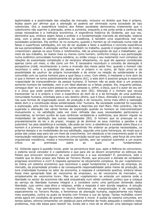 legitimidade e a positividade das relações de mercado, inclusive no âmbito que lhes é próprio.
Acaba assim por afirmar que a alienação só poderia ser eliminada numa sociedade de tipo
colectivista. Ora a experiência história dos Países socialistas demonstrou tristemente que o
colectivismo não suprime a alienação, antes a aumenta, enquanto a ela junta ainda a carência das
coisas necessárias e a ineficácia económica. A experiência histórica do Ocidente, por sua vez,
demonstra que, embora sejam falsas a análise e a fundamentação marxista da alienação, todavia
esta, com a perda do sentido autêntico da existência, é também uma experiência real nas
sociedades ocidentais. Ela verifica´se no consumo, quando o homem se vê implicado numa rede de
falsas e superficiais satisfações, em vez de ser ajudado a fazer a autêntica e concreta experiência
da sua personalidade. A alienação verifica´se também no trabalho, quando é organizado de modo a
«maximizar» apenas os seus frutos e rendimentos, não se preocupando de que o trabalhador, por
meio de seu trabalho, se realize mais ou menos como homem, conforme cresça a sua participação
numa autêntica comunidade humana solidária, ou então cresça o seu isolamento num complexo de
relações de exacerbada competição e de recíproco alheamento, no qual ele aparece considerado
apenas como um meio, e não como um fim. É necessário reconduzir o conceito de alienação à
perspectiva cristã, reconhecendo´a como a inversão dos meios pelos fins: quando o homem não
reconhece o valor e a grandeza da pessoa em si próprio e no outro, de facto priva´se da
possibilidade de usufruir da própria humanidade e de entrar na relação de solidariedade e de
comunhão com os outros homens para a qual Deus o criou. Com efeito, é mediante o livre dom de
si que o homem se torna autenticamente ele próprio (81), e este dom é possível graças à essencial
«capacidade de transcendência» da pessoa humana. O homem não se pode doar a um projecto
somente humano da realidade, nem a um ideal abstrato ou a falsas utopias. Ele, enquanto pessoa,
consegue doar´se a uma outra pessoa ou outras pessoas e, enfim, a Deus, que é o autor do seu ser
e o único que pode acolher plenamente o seu dom (82). Alienado é o homem que recusa
transcender´se a si próprio e viver a experiência do dom de si e da formação de uma autêntica
comunidade humana, orientada para o seu destino último, que é Deus. Alienada é a sociedade que,
nas suas formas de organização social, de produção e de consumo, torna mais difícil a realização
deste dom e a constituição dessa solidariedade inter´humana. Na sociedade ocidental foi superada
a exploração, pelo menos nas formas analisadas e descritas por Karl Marx. Pelo contrário, não foi
superada a alienação nas várias formas de exploração quando os homens se instrumentalizam
mutuamente e, na satisfação cada vez mais refinada das suas necessidades particulares e
secundárias, se tornam surdos às suas carências verdadeiras e autênticas, que devem regular as
modalidades de satisfação das outras necessidades (83). O homem que se preocupa só ou
prevalentemente do ter e do prazer, incapaz já de dominar os seus instintos e paixões e de
subordiná´los pela obediência à verdade, não pode ser livre: a obediência à verdade sobre Deus e o
homem é a primeira condição da liberdade, permitindo´lhe ordenar as próprias necessidades, os
próprios desejos e as modalidades da sua satisfação, segundo uma justa hierarquia, de modo que a
posse das coisas seja para ele um meio de crescimento. Um obstáculo a tal crescimento pode vir da
manipulação realizada por alguns meios de comunicação social que impõem, pela força de uma bem
orquestrada insistência, modos e movimentos de opinião, sem ser possível submeter a um exame
crítico       as        premissas        sobre        as       quais        se       fundamentam.

42. Voltando agora à questão inicial, pode´se porventura dizer que, após a falência do comunismo,
o sistema social vencedor é o capitalismo e que para ele se devem encaminhar os esforços dos
Países que procuram reconstruir as suas economias e a sua sociedade? É, porventura, este o
modelo que se deve propor aos Países do Terceiro Mundo, que procuram a estrada do verdadeiro
progresso económico e civil? A resposta apresenta´se obviamente complexa. Se por «capitalismo»
se indica um sistema económico que reconhece o papel fundamental e positivo da empresa, do
mercado, da propriedade privada e da consequente responsabilidade pelos meios de produção, da
livre criatividade humana no setor da economia, a resposta é certamente positiva, embora talvez
fosse mais apropriado falar de «economia de empresa», ou de «economia de mercado», ou
simplesmente de «economia livre». Mas se por «capitalismo» se entende um sistema onde a
liberdade no sector da economia não está enquadrada num sólido contexto jurídico que a coloque
ao serviço da liberdade humana integral e a considere como uma particular dimensão desta
liberdade, cujo centro seja ético e religioso, então a resposta é sem dúvida negativa. A solução
marxista faliu, mas permanecem no mundo fenómenos de marginalização e de exploração,
especialmente no Terceiro Mundo, e fenómenos de alienação humana, especialmente nos Países
mais avançados, contra os quais se levanta com firmeza a voz da Igreja. Tantas multidões vivem
ainda agora em condições de grande miséria material e moral. A queda do sistema comunista, em
tantos países, elimina certamente um obstáculo para enfrentar de modo adequado e realístico estes
problemas, mas não basta para resolvê´los. Existe até o risco de se difundir uma ideologia radical
 