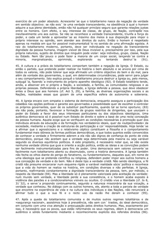 exercício de um poder absoluto. Acrescente´se que o totalitarismo nasce da negação da verdade
em sentido objectivo: se não exis´ te uma verdade transcendente, na obediência à qual o homem
adquire a sua plena identidade, então não há qualquer princípio seguro que garanta relações justas
entre os homens. Com efeito, o seu interesse de classe, de grupo, de Nação, contrapõe´nos
inevitavelmente uns aos outros. Se não se reconhece a verdade transcendente, triunfa a força do
poder, e cada um tende a aproveitar´se ao máximo dos meios à sua disposição para impor o
próprio interesse ou opinião, sem atender aos direitos do outro. Então o homem é respeitado
apenas na medida em que for possível instrumentalizá´lo no sentido de uma afirmação egoísta. A
raiz do totalitarismo moderno, portanto, deve ser individuada na negação da transcendente
dignidade da pessoa humana, imagem visível de Deus invisível e, precisamente por isso, pela sua
própria natureza, sujeito de direitos que ninguém pode violar: seja indivíduo, grupo, classe, Nação
ou Estado. Nem tão´pouco o pode fazer a maioria de um corpo social, lançando´se contra a
minoria,    marginalizando,      oprimindo,    explorando    ou     tentando     destruí´la    (91).

45. A cultura e a práxis do totalitarismo comportam também a negação da Igreja. O Estado, ou
então o partido, que pretende poder realizar na história o bem absoluto e se arvora por cima de
todos os valores, não pode tolerar que seja afirmado um critério objectivo do bem e do mal, para
além da vontade dos governantes, o qual, em determinadas circunstâncias, pode servir para julgar
o seu comportamento. Isto explica porquê o totalitarismo procura destruir a Igreja ou, pelo menos,
subjugá´la, fazendo´a instrumento do próprio aparelho ideológico (92). O Estado totalitário tende,
ainda, a absorver em si próprio a Nação, a sociedade, a família, as comunidades religiosas e as
próprias pessoas. Defendendo a própria liberdade, a Igreja defende a pessoa, que deve obedecer
antes a Deus que aos homens (cf. Act 5, 29), a família, as diversas organizações sociais e as
Nações, realidades essas que gozam de uma específica esfera de autonomia e soberania.

46. A Igreja encara com simpatia o sistema da democracia, enquanto assegura a participação dos
cidadãos nas opções políticas e garante aos governados a possibilidade quer de escolher e controlar
os próprios governantes, quer de os substituir pacificamente, quando tal se torne oportuno; (83)
ela não pode, portanto, favorecer a formação de grupos restritos de dirigentes, que usurpam o
poder do Estado a favor dos seus interesses particulares ou dos objectivos ideológicos. Uma
autêntica democracia só é possível num Estado de direito e sobre a base de uma recta concepção
da pessoa humana. Aquela exige que se verifiquem as condições necessárias à promoção quer dos
indivíduos através da educação e da formação nos verdadeiros ideais, quer da «subjectividade» da
sociedade, mediante a criação de estruturas de participação e cor´responsabilidade. Hoje tende´se
a afirmar que o agnosticismo e o relativismo céptico constituem a filosofia e o comportamento
fundamental mais idóneos às formas políticas democráticas, e que todos quantos estão convencidos
de conhecer a verdade e firmemente aderem a ela não são dignos de confiança do ponto de vista
democrático, porque não aceitam que a verdade seja determinada pela maioria ou seja variável
segundo os diversos equilíbrios políticos. A este propósito, é necessário notar que, se não existe
nenhuma verdade última que guie e oriente a acção política, então as ideias e as convicções podem
ser facilmente instrumentalizadas para fins de poder. Uma democracia sem valores converte´se
facilmente num totalitarismo aberto ou dissimulado, como a história demonstra. A Igreja também
não fecha os olhos diante do perigo do fanatismo, ou fundamentalismo, daqueles que, em nome de
uma ideologia que se pretende científica ou religiosa, defendem poder impor aos outros homens a
sua concepção da verdade e do bem. Não é deste tipo a verdade cristã. Não sendo ideológica, a fé
cristã não presume encarcerar num esquema rígido a variável realidade sócio´política e reconhece
que a vida do homem se realiza na história, em condições diversas e não perfeitas. A Igreja,
portanto, reafirmando constantemente a dignidade transcendente da pessoa, tem, por método, o
respeito da liberdade (94). Mas a liberdade só é plenamente valorizada pela aceitação da verdade:
num mundo sem verdade, a liberdade perde a sua consistência, e o homem acaba exposto à
violência das paixões e a condicionalismos visíveis ou ocultos. O cristão vive a liberdade (cf. Jo 8,
31´32), e serve´a propondo continuamente, segundo a natureza missionária da sua vocação, a
verdade que conheceu. No diálogo com os outros homens, ele, atento a toda a parcela de verdade
que encontre na experiência de vida e na cultura dos indivíduos e das Nações, não renunciará a
afirmar tudo o que a sua fé e o recto uso da razão lhe deram a conhecer (95).

47. Após a queda do totalitarismo comunista e de muitos outros regimes totalitários e de
«segurança nacional», assistimos hoje à prevalência, não sem con´ trastes, do ideal democrático,
em conjunto com uma viva atenção e preocupação pelos direitos humanos. Mas, exactamente por
isso, é necessário que os povos, que estão reformando os seus regimes, dêem à democracia um
autêntico e sólido fundamento mediante o reconhecimento explícito dos referidos direitos (96).
 