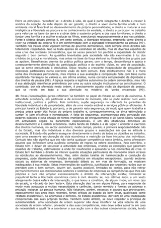 Entre os principais, recordem´se: o direito à vida, do qual é parte integrante o direito a crescer à
sombra do coração da mãe depois de ser gerado; o direito a viver numa família unida e num
ambiente moral favorável ao desenvolvimento da própria personalidade; o direito a maturar a sua
inteligência e liberdade na procura e no conhecimento da verdade; o direito a participar no trabalho
para valorizar os bens da terra e a obter dele o sustento próprio e dos seus familiares; o direito a
fundar uma família e a acolher e educar os filhos, exercitando responsavelmente a sua sexualidade.
Fonte e síntese destes direitos é, em certo sentido, a liberdade religiosa, entendida como direito a
viver na verdade da própria fé e em conformidade com a dignidade transcendente da pessoa (97).
Também nos Países onde vigoram formas de governo democrático, nem sempre estes direitos são
totalmente respeitados. Não se trata apenas do escândalo do aborto, mas de diversos aspectos de
uma crise dos sistemas democráticos, que às vezes parecem ter perdido a capacidade de decidir
segundo o bem comum. As questões levantadas pela sociedade não são examinadas à luz dos
critérios de justiça e moralidade, mas antes na base da força eleitoral ou financiária dos grupos que
as apoiam. Semelhantes desvios da prática política geram, com o tempo, desconfiança e apatia e
consequentemente diminuição da participação política e do espírito cívico, no seio da população,
que se sente prejudicada e desiludida. Disso resulta a crescente incapacidade de enquadrar os
interesses particulares numa coerente visão do bem comum. Este efectivamente não é a mera
soma dos interesses particulares, mas implica a sua avaliação e composição feita com base numa
equilibrada hierarquia de valores e, em última análise, numa correcta compreensão da dignidade e
dos direitos da pessoa (98). A Igreja respeita a legítima autonomia da ordem democrática, mas não
é sua atribuição manifestar preferência por uma ou outra solução institucional ou constitucional. O
contributo, por ela oferecido nesta ordem, é precisamente aquela visão da dignidade da pessoa,
que se revela em toda a sua plenitude no mistério do Verbo encarnado (99).

48. Estas considerações gerais reflectem´se também no papel do Estado no sector da economia. A
actividade económica, em particular a da economia de mercado, não se pode realizar num vazio
institucional, jurídico e político. Pelo contrário, supõe segurança no referente às garantias da
liberdade individual e da propriedade, além de uma moeda estável e serviços públicos eficientes. A
principal tarefa do Estado é, portanto, a de garantir esta segurança, de modo que quem trabalha e
produz possa gozar dos frutos do próprio trabalho e, consequentemente, se sinta estimulado a
cumpri´lo com eficiência e honestidade. A falta de segurança, acompanhada pela corrupção dos
poderes públicos e pela difusão de fontes impróprias de enriquecimento e de lucros fáceis fundados
em actividades ilegais ou puramente especulativas, é um dos obstáculos principais ao
desenvolvimento e à ordem económica. Outra tarefa do Estado é a de vigiar e orientar o exercício
dos direitos humanos, no sector económico; neste campo, porém, a primeira responsabilidade não
é do Estado, mas dos indivíduos e dos diversos grupos e associações em que se articula a
sociedade. O Estado não poderia assegurar directamente o direito de todos os cidadãos ao trabalho,
sem uma excessiva estruturação da vida económica e restrição da livre iniciativa dos indivíduos.
Contudo isto não significa que ele não tenha qualquer competência neste âmbito, como afirmaram
aqueles que defendiam uma ausência completa de regras na esfera económica. Pelo contrário, o
Estado tem o dever de secundar a actividade das empresas, criando as condições que garantam
ocasiões de trabalho, estimulando´a onde for insuficiente e apoiando´a nos momentos de crise. O
Estado tem também o direito de intervir quando situações particulares de monopólio criem atrasos
ou obstáculos ao desenvolvimento. Mas, além destas tarefas de harmonização e condução do
progresso, pode desempenhar funções de suplência em situações excepcionais, quando sectores
sociais ou sistemas de empresas, demasiado débeis ou em vias de formação, se mostram
inadequados à sua missão. Estas intervenções de suplência, justificadas por urgentes razões que se
prendem com o bem comum, devem ser, quanto possível, limitadas no tempo, para não retirar
permanentemente aos mencionados sectores e sistemas de empresas as competências que lhes são
próprias e para não ampliar excessivamente o âmbito da intervenção estatal, tornando´se
prejudicial tanto à liberdade económica como à civil. Assistiu´se, nos últimos anos, a um vasto
alargamento dessa esfera de intervenção, o que levou a constituir, de algum modo, um novo tipo
de estado, o «Estado do bem´estar». Esta alteração deu´se em alguns Países, para responder de
modo mais adequado a muitas necessidades e carências, dando remédio a formas de pobreza e
privação indignas da pessoa humana. Não faltaram, porém, excessos e abusos que provocaram,
especialmente nos anos mais recentes, fortes críticas ao Estado do bem´estar, qualificado como
«Estado assistencial». As anomalias e defeitos, no Estado assistencial, derivam de uma inadequada
compreensão das suas próprias tarefas. Também neste âmbito, se deve respeitar o princípio de
subsidiariedade: uma sociedade de ordem superior não deve interferir na vida interna de uma
sociedade de ordem inferior, privando´a das suas competências, mas deve antes apoiá´la em caso
de necessidade e ajudá´la a coordenar a sua acção com a das outras componentes sociais, tendo
 