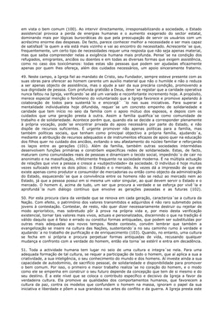 em vista o bem comum (100). Ao intervir directamente, irresponsabilizando a sociedade, o Estado
assistencial provoca a perda de energias humanas e o aumento exagerado do sector estatal,
dominando mais por lógicas burocráticas do que pela preocupação de servir os usuários com um
acréscimo enorme das despesas. De facto, parece conhecer melhor a necessidade e ser mais capaz
de satisfazê´la quem a ela está mais vizinho e vai ao encontro do necessitado. Acrescente´se que,
frequentemente, um certo tipo de necessidades requer uma resposta que não seja apenas material,
mas que saiba compreender nelas a exigência humana mais profunda. Pense´se na condição dos
refugiados, emigrantes, anciãos ou doentes e em todas as diversas formas que exigem assistência,
como no caso dos toxicómanos: todas estas são pessoas que podem ser ajudadas eficazmente
apenas por quem lhes ofereça, além dos cuidados necessários, um apoio sinceramente fraterno.

49. Neste campo, a Igreja fiel ao mandato de Cristo, seu Fundador, sempre esteve presente com as
suas obras para oferecer ao homem carente um auxílio material que não o humilde e não o reduza
a ser apenas objecto de assistência, mas o ajude a sair da sua precária condição, promovendo a
sua dignidade de pessoa. Com profunda gratidão a Deus, deve´se registar que a caridade operativa
nunca faltou na Igreja, verificando´se até um variado e reconfortante incremento hoje. A propósito,
merece especial menção o fenómeno do voluntariado que a Igreja favorece e promove apelando à
colaboração de todos para sustentá´lo e encorajá´ ´lo nas suas iniciativas. Para superar a
mentalidade individualista hoje difundida, requer´se um concreto empenho de solidariedade e
caridade que tem início no seio da família com o apoio mútuo dos esposos, e depois com os
cuidados que uma geração presta à outra. Assim a família qualifica´se como comunidade de
trabalho e de solidariedade. Acontece porém que, quando ela se decide a corresponder plenamente
à própria vocação, pode´se encontrar privada do apoio necessário por parte do Estado, e não
dispõe de recursos suficientes. É urgente promover não apenas políticas para a família, mas
também políticas sociais, que tenham como principal objectivo a própria família, ajudando´a,
mediante a atribuição de recursos adequados e de instrumentos eficazes de apoio quer na educação
dos filhos quer no cuidado dos anciãos, evitando o seu afastamento do núcleo familiar e reforçando
os laços entre as gerações (101). Além da família, também outras sociedades intermédias
desenvolvem funções primárias e constróem específicas redes de solidariedade. Estas, de facto,
maturam como comunidades reais de pessoas e dinamizam o tecido social, impedindo´o de cair no
anonimato e na massificação, infelizmente frequente na sociedade moderna. É na múltipla actuação
de relações que vive a pessoa e cresce a «subjectividade» da sociedade. O indivíduo é hoje muitas
vezes sufocado entre os dois pólos: o Estado e o mercado. Às vezes dá a impressão de que ele
existe apenas como produtor e consumidor de mercadorias ou então como objecto da administração
do Estado, esquecendo´se que a convivência entre os homens não se reduz ao mercado nem ao
Estado, já que a pessoa possui em si mesma um valor singular, ao qual devem servir o Estado e o
mercado. O homem é, acima de tudo, um ser que procura a verdade e se esforça por vivê´la e
aprofundá´la num diálogo contínuo que envolve as gerações passadas e as futuras (102).

50. Por esta procura clara da verdade que se renova em cada geração, caracteriza´se a cultura da
Nação. Com efeito, o património dos valores transmitidos e adquiridos é não raro submetido pelos
jovens à contestação. Contestar, de resto, não quer dizer necessariamente destruir ou rejeitar de
modo apriorístico, mas sobretudo pôr à prova na própria vida e, por meio desta verificação
existencial, tornar tais valores mais vivos, actuais e personalizados, discernindo o que na tradição é
válido daquilo que é falso e errado ou constitui formas antiquadas, que podem ser substituídas por
outras mais adequadas aos novos tempos. Neste contexto, convém lembrar que também a
evangelização se insere na cultura das Nações, sustentando´a no seu caminho rumo à verdade e
ajudando´a no trabalho de purificação e de enriquecimento (103). Quando, no entanto, uma cultura
se fecha em si própria e procura perpetuar formas antiquadas de vida, recusando qualquer
mudança e confronto com a verdade do homem, então ela torna´se estéril e entra em decadência.

51. Toda a actividade humana tem lugar no seio de uma cultura e integra´se nela. Para uma
adequada formação de tal cultura, se requer a participação de todo o homem, que aí aplica a sua a
criatividade, a sua inteligência, o seu conhecimento do mundo e dos homens. Aí investe ainda a sua
capacidade de autodomínio, de sacrifício pessoal, de solidariedade e disponibilidade para promover
o bem comum. Por isso, o primeiro e maior trabalho realiza´se no coração do homem, e o modo
como ele se empenha em construir o seu futuro depende da concepção que tem de si mesmo e do
seu destino. É a este nível que se coloca o contributo específico e decisivo da Igreja a favor da
verdadeira cultura. Ela promove as qualidades dos comportamentos humanos, que favorecem a
cultura da paz, contra os modelos que confundem o homem na massa, ignoram o papel da sua
iniciativa e liberdade e põem a sua grandeza nas artes do conflito e da guerra. A Igreja presta este
 
