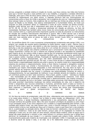 serviço, pregando a verdade relativa à criação do mundo, que Deus colocou nas mãos dos homens
para que o tornem fecundo e mais perfeito com o seu trabalho, e pregando a verdade referente à
redenção, pela qual o Filho de Deus salvou todos os homens e, simultaneamente, uniu´os entre si,
tornando´os responsáveis uns pelos outros. A Sagrada Escritura fala´nos continuamente do
compromisso activo a favor do irmão e apresenta´nos a exigência de uma cor´responsabilidade que
deve abraçar todos os homens. Esta exigência não se restringe aos limites da própria família, nem
sequer da Nação ou do Estado, mas abarca ordenadamente a humanidade inteira, de modo que
ninguém se pode considerar alheio ou indiferente à sorte de outro membro da família humana.
Ninguém pode afirmar que não é responsável pela sorte do próprio irmão (cf. Gn 4, 9; Lc 10,
29´37; Mt 25, 31´46)! A atenta e pressurosa solicitude em relação ao próximo, na hora da
necessidade, facilitada hoje também pelos novos meios de comunicação que tornaram os homens
mais vizinhos entre si, é particularmente importante quando se trata de encontrar os instrumentos
de solução dos conflitos internacionais alternativos à guerra. Não é difícil afirmar que a terrível
capacidade dos meios de destruição, acessíveis já às médias e pequenas potências, e a conexão
cada vez mais estreita entre os povos de toda a terra, tornam muito difícil ou praticamente
impossível          limitar         as       consequências         de           um        conflito.

52. Os pontífices Bento XV e seus sucessores compreenderam lucidamente este perigo (104), e eu
próprio, por ocasião da recente guerra dramática no Golfo Pérsico, repeti o grito: «Nunca mais a
guerra»! Nunca mais a guerra, que destrói a vida dos inocentes, que ensina a matar e igualmente
perturba a vida dos assassinos, que deixa atrás de si um cortejo de rancores e de ódios, tornando
mais difícil a justa solução dos próprios problemas que a provocaram! Como dentro dos Estados
chegou finalmente o tempo em que o sistema da vingança privada e da represália foi substituído
pelo império da lei, do mesmo modo é agora urgente que um progresso semelhante tenha lugar na
Comunidade internacional. Não se deve esquecer também que, na raiz da guerra, geralmente há
reais e graves razões: injustiças sofridas, frustração de legítimas aspirações, miséria e exploração
de multidões humanas desesperadas, que não vêem possibilidade real de melhorar as suas
condições, através dos caminhos da paz. Por isso, o outro nome da paz é o desenvolvimento (105).
Como existe a responsabilidade colectiva de evitar a guerra, do mesmo modo há a responsabilidade
colectiva de promover o desenvolvimento. Como a nível interno é possível e obrigatório construir
uma economia social que oriente o funcionamento do mercado para o bem comum, assim é
necessário que hajam intervenções adequadas a nível internacional. Por isso deve´se fazer um
grande esforço de recíproca compreensão, de conhecimento e de sensibilização da consciência. É
esta a cultura almejada que faz crescer a confiança nas potencialidades humanas do pobre e,
consequentemente, na sua capacidade de melhorar a sua condição através do trabalho, ou de dar
um contributo positivo ao bem´estar económico. Para o fazer, porém, o pobre ´ indivíduo ou Nação
´ tem necessidade que lhe sejam oferecidas condições realisticamente acessíveis. Criar essas
ocasiões é a tarefa de uma concertação mundial para o desenvolvimento, que implica inclusive o
sacrifício das situações de lucro e de poder, usufruídas pelas economias mais desenvolvidas (106).
Isto pode acarretar importantes mudanças nos estilos consolidados de vida, com o objectivo de
limitar o desperdício dos recursos ambientais e humanos, permitindo assim a todos os homens e
povos da terra dispôr deles em medida suficiente. Acrescente´se a isso a valorização dos novos
bens materiais e espirituais, fruto do trabalho e da cultura dos povos hoje marginalizados,
obtendo´se       assim   o    global    enriquecimento    humano      da    família   das   Nações.

VI.         O          HOMEN           É          O          CAMINHO            DA          IGREJA

53. Em face da miséria do proletariado, Leão XIII dizia: «Abordamos este argumento com confiança
e no nosso pleno direito (...). Parecer´nos´ia faltar à nossa missão, se calássemos» (107). Nos
últimos 100 anos, a Igreja manifestou repetidamente o seu pensamento, seguindo de perto a
evolução contínua da questão social. Não o fez para recuperar privilégios do passado ou para impor
a sua concepção social. O seu único objectivo era o cuidado e a responsabilidade pelo homem, a Ela
confiado pelo próprio Cristo: por este homem que, como o Concílio Vaticano II recorda, é a única
criatura sobre a terra a ser querida por Deus por si mesma, e para a qual Deus tem o seu projecto,
isto é, a participação na salvação eterna. Não se trata do homem «abstracto», mas do homem real,
«concreto», «histórico»: trata´se de cada homem, porque cada um foi englobado no mistério da
redenção e Cristo uniu´se com cada um para sempre, através desse mistério. Disto se segue que a
Igreja não pode abandonar o homem e que «este homem é o primeiro caminho que a Igreja deve
percorrer na realização da sua missão (...) o caminho traçado pelo próprio Cristo, caminho que
invariavelmente passa pelo mistério da incarnação e da redenção» (109). A inspiração que preside
à doutrina social da Igreja é esta, e só esta. Se a foi elaborando pouco a pouco de forma
 