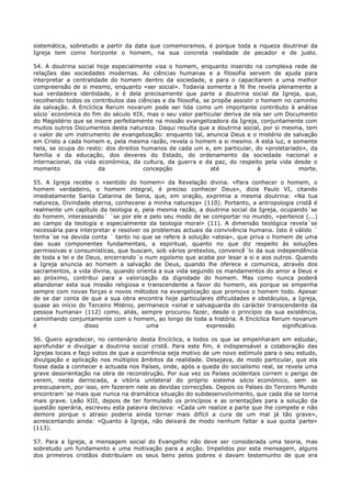 sistemática, sobretudo a partir da data que comemoramos, é porque toda a riqueza doutrinal da
Igreja tem como horizonte o homem, na sua concreta realidade de pecador e de justo.

54. A doutrina social hoje especialmente visa o homem, enquanto inserido na complexa rede de
relações das sociedades modernas. As ciências humanas e a filosofia servem de ajuda para
interpretar a centralidade do homem dentro da sociedade, e para o capacitarem a uma melhor
compreensão de si mesmo, enquanto «ser social». Todavia somente a fé lhe revela plenamente a
sua verdadeira identidade, e é dela precisamente que parte a doutrina social da Igreja, que,
recolhendo todos os contributos das ciências e da filosofia, se propõe assistir o homem no caminho
da salvação. A Encíclica Rerum novarum pode ser lida como um importante contributo à análise
sócio´económica do fim do século XIX, mas o seu valor particular deriva de ela ser um Documento
do Magistério que se insere perfeitamente na missão evangelizadora da Igreja, conjuntamente com
muitos outros Documentos desta natureza. Daqui resulta que a doutrina social, por si mesma, tem
o valor de um instrumento de evangelização: enquanto tal, anuncia Deus e o mistério de salvação
em Cristo a cada homem e, pela mesma razão, revela o homem a si mesmo. A esta luz, e somente
nela, se ocupa do resto: dos direitos humanos de cada um e, em particular, do «proletariado», da
família e da educação, dos deveres do Estado, do ordenamento da sociedade nacional e
internacional, da vida económica, da cultura, da guerra e da paz, do respeito pela vida desde o
momento                da              concepção               até               à           morte.

55. A Igreja recebe o «sentido do homem» da Revelação divina. «Para conhecer o homem, o
homem verdadeiro, o homem integral, é preciso conhecer Deus», dizia Paulo VI, citando
imediatamente Santa Catarina de Sena, que, em oração, exprimia a mesma doutrina: «Na tua
natureza, Divindade eterna, conhecerei a minha natureza» (110). Portanto, a antropologia cristã é
realmente um capítulo da teologia e, pela mesma razão, a doutrina social da Igreja, ocupando´se
do homem, interassando´ ´se por ele e pelo seu modo de se comportar no mundo, «pertence (...)
ao campo da teologia e especialmente da teologia moral» (11). A dimensão teológica revela´se
necessária para interpretar e resolver os problemas actuais da convivência humana. Isto é válido ´
tenha´se na devida conta ´ tanto no que se refere à solução «ateia», que priva o homem de uma
das suas componentes fundamentais, a espiritual, quanto no que diz respeito às soluções
permissivas e consumísticas, que buscam, sob vários pretextos, convencê´lo da sua independência
de toda a lei e de Deus, encerrando´o num egoísmo que acaba por lesar a si e aos outros. Quando
a Igreja anuncia ao homem a salvação de Deus, quando lhe oferece e comunica, através dos
sacramentos, a vida divina, quando orienta a sua vida segundo os mandamentos do amor a Deus e
ao próximo, contribui para a valorização da dignidade do homem. Mas como nunca poderá
abandonar esta sua missão religiosa e transcendente a favor do homem, eis porque se empenha
sempre com novas forças e novos métodos na evangelização que promove o homem todo. Apesar
de se dar conta de que a sua obra encontra hoje particulares dificuldades e obstáculos, a Igreja,
quase ao início do Terceiro Milénio, permanece «sinal e salvaguarda do carácter transcendente da
pessoa humana» (112) como, aliás, sempre procurou fazer, desde o princípio da sua existência,
caminhando conjuntamente com o homem, ao longo de toda a história. A Encíclica Rerum novarum
é                 disso                 uma                 expressão                significativa.

56. Quero agradecer, no centenário desta Encíclica, a todos os que se empenharam em estudar,
aprofundar e divulgar a doutrina social cristã. Para este fim, é indispensável a colaboração das
Igrejas locais e faço votos de que a ocorrência seja motivo de um novo estímulo para o seu estudo,
divulgação e aplicação nos múltiplos âmbitos da realidade. Desejava, de modo particular, que ela
fosse dada a conhecer e actuada nos Países, onde, após a queda do socialismo real, se revela uma
grave desorientação na obra de reconstrução. Por sua vez os Países ocidentais correm o perigo de
verem, nesta derrocada, a vitória unilateral do próprio sistema sócio´económico, sem se
preocuparem, por isso, em fazerem nele as devidas correcções. Depois os Países do Terceiro Mundo
encontram´se mais que nunca na dramática situação do subdesenvolvimento, que cada dia se torna
mais grave. Leão XIII, depois de ter formulado os princípios e as orientações para a solução da
questão operária, escreveu esta palavra decisiva: «Cada um realize a parte que lhe compete e não
demore porque o atraso poderia ainda tornar mais difícil a cura de um mal já tão grave»,
acrescentando ainda: «Quanto à Igreja, não deixará de modo nenhum faltar a sua quota´parte»
(113).

57. Para a Igreja, a mensagem social do Evangelho não deve ser considerada uma teoria, mas
sobretudo um fundamento e uma motivação para a acção. Impelidos por esta mensagem, alguns
dos primeiros cristãos distribuíam os seus bens pelos pobres e davam testemunho de que era
 