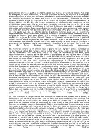 possível uma convivência pacífica e solidária, apesar das diversas proveniências sociais. Pela força
do Evangelho, ao longo dos séculos, os monges cultivaram as terras, os religiosos e as religiosas
fundaram hospitais e asilos para os pobres, as confrarias, bem como homens e mulheres de todas
as condições empenharam´se a favor dos pobres e dos marginalizados, convencidos de que as
palavras de Cristo: «Cada vez que fizestes estas coisas a um dos meus irmãos mais pequeninos, a
Mim o fizestes» (Mt 25, 40), não deviam permanecer um piedoso desejo, mas tornar´se um
compromisso concreto de vida. A Igreja está consciente hoje mais que nunca de que a sua
mensagem social encontrará credibilidade primeiro no testemunho das obras e só depois na sua
coerência e lógica interna. Desta convicção provém também a sua opção preferencial pelos pobres,
que nunca será exclusiva nem descriminatória relativamente aos outros grupos. Trata´se, de facto,
de uma opção que não se estende apenas à pobreza material, dado que se encontram,
especialmente na sociedade moderna, formas de pobreza não só económica mas também cultural e
religiosa. O amor da Igreja pelos pobres, que é decisivo e pertence à sua constante tradição,
impele´a a dirigir´se ao mundo no qual, apesar do progresso técnico´económico, a pobreza
ameaça assumir formas gigantescas. Nos Países ocidentais, existe a variada pobreza dos grupos
marginalizados, dos anciãos e doentes, das vítimas do consumismo, e ainda de tantos refugiados e
emigrantes; nos Países em vias de desenvolvimento, desenham´se no horizonte crises dramáticas
se        não      forem       tomadas         medidas       internacionalmente       coordenadas.

58. O amor ao homem ´ e em primeiro lugar ao pobre, no qual a Igreja vê Cristo ´ concretiza´se
na promoção da justica. Esta nunca se poderá realizar plenamente, se os homens não deixarem de
ver no necessitado, que pede ajuda para a sua vida, um importuno ou um fardo, para
reconhecerem nele a ocasião de um bem em si, a possibilidade de uma riqueza maior. Só esta
consciência dará a coragem para enfrentar o risco e a mudança implícita em toda a tentativa de ir
em socorro do outro homem. De facto, não se trata apenas de «dar o supérfluo», mas de ajudar
povos inteiros, que dele estão excluídos ou marginalizados, a entrarem no círculo do
desenvolvimento económico e humano. Isto será possível não só fazendo uso do supérfluo, que o
nosso mundo produz em abundância, mas sobretudo alterando os estilos de vida, os modelos de
produção e de consumo, as estruturas consolidadas de poder, que hoje regem as sociedades. Não
se trata de destruir instrumentos de organização social que deram boa prova de si, mas
principalmente de os orientar segundo uma concepção adequada do bem comum dirigido a toda a
família humana. Hoje está´se a verificar a denominada «mundialização da economia», fenómeno
este que não deve ser desprezado, porque pode criar ocasiões extraordinárias de maior bem´estar.
Mas é sentida uma necessidade cada vez maior de que a esta crescente internacionalização da
economia correspondam válidos organismos internacionais de controle e orientação que
encaminhem a economia para o bem comum, já que nenhum Estado por si só, ainda que fosse o
mais poderoso da terra, seria capaz de o fazer. Para poder conseguir tal resultado é necessário que
cresça o entendimento entre os grandes Países, e que nos organismos internacionais sejam
equitativamente representados os interesses da grande família humana. Mas impõe´se também
que, ao avaliarem as consequências das suas decisões, tenham em devida conta aqueles povos e
Países que têm escasso peso no mercado internacional, mas em si concentram as necessidades
mais graves e dolorosas, e necessitam de maior apoio para o seu desenvolvimento. Sem dúvida, há
ainda              muito              a               fazer              neste              campo.

59. Para se cumprir a justiça e serem bem sucedidas as tentativas dos homens para a realizar, é
necessário o dom da graça que vem de Deus. Por meio dela, em colaboração com a liberdade dos
homens, obtém´se aquela misteriosa presença de Deus na história que é a Providência. A
experiência da novidade vivida no seguimento de Cristo requer a sua comunicação aos outros
homens, nas situações concretas das suas dificuldades, lutas, problemas e desafios, para que sejam
iluminadas e tornadas mais humanas à luz da fé. Esta não ajuda simplesmente a encontrar
soluções, mas torna humanamente aceitáveis inclusive as situações de sofrimento, de modo que
nelas o homem não se perca nem esqueça a sua dignidade e vocação. A doutrina social tem, além
disso, uma importante dimensão interdisciplinar. Para encarnar melhor nos diversos contextos
sociais, económicos e políticos em contínua mutação, essa doutrina entra em diálogo com diversas
disciplinas que se ocupam do homem, assumindo em si os contributos que delas provêm, e
ajudando´as, por sua vez, a abrir´se numa dimensão mais ampla ao serviço de cada pessoa,
conhecida e amada na plenitude da sua vocação. A par desta dimensão interdisciplinar, aparece
depois a dimensão prática e em certo sentido experimental desta doutrina. De facto, ela situa´se no
cruzamento da vida e da consciência cristã com as situações do mundo e exprime´se nos esforços
que indivíduos, famílias, agentes culturais e sociais, políticos e homens de Estado realizam para lhe
dar               forma               e                aplicação             na              história.
 