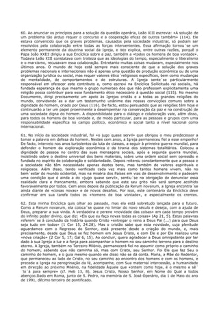 60. Ao anunciar os princípios para a solução da questão operária, Leão XIII escrevia: «A solução de
um problema tão árduo requer o concurso e a cooperação eficaz de outros também» (114). Ele
estava convencido que os graves problemas, causados pela sociedade industrial, só podiam ser
resolvidos pela colaboração entre todas as forças intervenientes. Essa afirmação tornou´se um
elemento permanente da doutrina social da Igreja, e isto explica, entre outras razões, porquê o
Papa João XXIII dirigiu a sua Encíclica sobre a paz, também a «todos os homens de boa vontade».
Todavia Leão XIII constatava com tristeza que as ideologias do tempo, especialmente o liberalismo
e o marxismo, recusavam essa colaboração. Entretanto muitas coisas mudaram, especialmente nos
últimos anos. O mundo de hoje está sempre mais consciente de que a solução dos graves
problemas nacionais e internacionais não é apenas uma questão de produção económica ou de uma
organização jurídica ou social, mas requer valores ético´religiosos específicos, bem como mudanças
de mentalidade, de comportamentos e de estruturas. A Igreja sente´se particularmente
responsável em oferecer este contributo e, como escrevi na Encíclica Sollicitudo rei socialis, há
fundada esperança de que mesmo o grupo numeroso dos que não professam explicitamente uma
religião possa contribuir para esse fundamento ético necessário à questão social (115). No mesmo
Documento, dirigi precisamente um apelo às Igrejas cristãs e a todas as grandes religiões do
mundo, convidando´as a dar um testemunho unânime das nossas convicções comuns sobre a
dignidade do homem, criado por Deus (116). De facto, estou persuadido que as religiões têm hoje e
continuarão a ter um papel proeminente a desempenhar na conservação da paz e na construção de
uma sociedade digna do homem. A disponibilidade para o diálogo e colaboração vale, além disso,
para todos os homens de boa vontade e, de modo particular, para as pessoas e grupos com uma
responsabilidade específica no campo político, económico e social tanto a nível nacional como
internacional.

61. No início da sociedade industrial, foi «o jugo quase servil» que obrigou o meu predecessor a
tomar a palavra em defesa do homem. Nestes cem anos, a Igreja permaneceu fiel a esse empenho!
De facto, interveio nos anos turbolentos da luta de classes, a seguir à primeira guerra mundial, para
defender o homem da exploração económica e da tirania dos sistemas totalitários. Colocou a
dignidade de pessoa no centro das suas mensagens sociais, após a segunda guerra mundial,
insistindo sobre o destino universal dos bens materiais, sobre uma ordem social sem opressão e
fundada no espírito de colaboração e solidariedade. Depois reiterou constantemente que a pessoa e
a sociedade não têm necessidade apenas destes bens, mas também de valores espirituais e
religiosos. Além disso, tendo verificado cada vez mais como tantos homens vivem, não no
bem´estar do mundo ocidental, mas na miséria dos Países em vias de desenvolvimento e padecem
uma condição que é ainda a do «jugo quase servil», sentiu´se na obrigação de denunciar essa
realidade clara e francamente, embora sabendo que este seu grito não será sempre acolhido
favoravelmente por todos. Cem anos depois da publicação da Rerum novarum, a Igreja encontra´se
ainda diante de «coisas novas» e de novos desafios. Por isso, este centenário da Encíclica deve
confirmar em sua tarefa todos os «homens de boa vontade», e especialmente os crentes.

62. Esta minha Encíclica quis olhar ao passado, mas ela está sobretudo lançada para o futuro.
Como a Rerum novarum, ela coloca´se quase no limiar do novo século e deseja, com a ajuda de
Deus, preparar a sua vinda. A verdadeira e perene «novidade das coisas» em cada tempo provém
do infinito poder divino, que diz: «Eis que eu faço novas todas as coisas» (Ap 21, 5). Estas palavras
referem´se à conclusão da história quando Cristo «entregar o reino a Deus Pai (...) para que Deus
seja tudo em todos» (1 Cor 15, 24.28). Mas o cristão sabe que esta novidade, cuja plenitude
aguardamos com o Regresso do Senhor, está presente desde a criação do mundo, e, mais
precisamente, desde que Deus se fez homem em Jesus Cristo, e com Ele e por Ele realizou uma
«nova criação» (2 Cor 5, 17; Gal 6, 15). Ao concluir, quero agradecer a Deus omnipotente por ter
dado à sua Igreja a luz e a força para acompanhar o homem no seu caminho terreno para o destino
eterno. A Igreja, também no Terceiro Milénio, permanecerá fiel no assumir como próprio o caminho
do homem, sabendo que não caminha só, mas com Cristo, seu Senhor. Foi Ele que fez Seu o
caminho do homem, e o guia mesmo quando ele disso não se dá conta. Maria, a Mãe do Redentor,
que permaneceu ao lado de Cristo, no seu caminho ao encontro dos homens e com os homens, e
precede a Igreja na peregrinação da fé, acompanhe, com Sua maternal intercessão, a humanidade
em direcção ao próximo Milénio, na fidelidade Àquele que «ontem como hoje, é o mesmo e sê´
´lo´á para sempre» (cf. Heb 13, 8), Jesus Cristo, Nosso Senhor, em Nome do Qual a todos
abençoo.Dado em Roma, junto de S. Pedro, na memória de S. José Operário, dia 1 de Maio do ano
de 1991, décimo terceiro de pontificado.
 