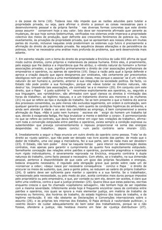 o da posse da terra (18). Todavia isso não impede que as razões aduzidas para tutelar a
propriedade privada, ou seja, para afirmar o direito a possuir as coisas necessárias para o
desenvolvimento pessoal e da própria família ´ nas diversas formas concretas que este direito
possa assumir ´ conservem hoje o seu valor. Isto deve ser novamente afirmado quer perante as
mudanças, de que hoje somos testemunhas, verificadas nos sistemas onde imperava a propriedade
colectiva dos meios de produção, quer defronte aos crescentes fenómenos de pobreza ou, mais
exactamente, às privações da propriedade privada, que se apresentam aos nossos olhos em muitas
partes do mundo, inclusive naquelas onde predominam os sistemas cujo fulcro é precisamente a
afirmação do direito de propriedade privada. Na sequência dessas alterações e da persistência da
pobreza, torna´se necessária uma análise mais profunda do problema, que será desenvolvida mais
adiante.

7. Em estreita relação com o tema do direito de propriedade a Encíclica de Leão XIII afirma de igual
modo outros direitos, como próprios e inalienáveis da pessoa humana. Entre eles, é proeminente,
pelo espaço que lhe dedica e a importância que lhe atribui, o «direito natural do homem» a formar
associações privadas; o que, significa primariamente o direito de criar associações profissionais de
empresários e operários, ou apenas de operários (19). Daqui a razão pela qual a Igreja defende e
aprova a criação daquilo que agora designamos por sindicatos, não certamente por preconceitos
ideológicos nem por cedência a uma mentalidade de classe, mas porque o associar´se é um «direito
natural» do ser humano e, portanto, anterior à sua integração na sociedade política. De facto, «o
Estado não pode proibir a sua formação», porque ele «deve tutelar os direitos naturais, não
destruí´los. Impedindo tais associações, ele contradiz´se a si mesmo» (20). Em conjunto com este
direito, que o Papa ´ é justo sublinhá´lo ´ reconhece explicitamente aos operários, ou, segundo a
sua linguagem, aos «proletários», são afirmados com igual clareza os direitos à «limitação das
horas de trabalho», ao legítimo repouso, e a um tratamento diverso aos menores e às mulheres
(21) no que se refere ao tipo e duração do trabalho. Se se tem presente o que a história diz acerca
dos processos consentidos, ou pelo menos não excluidos legalmente, em ordem à contratação, sem
qualquer garantia quanto às horas de trabalho, nem quanto às condições higiénicas do ambiente, e
ainda sem atender à idade e ao sexo dos candidatos ao emprego, é bem compreensível a severa
afirmação do Papa. «Não é justo nem humano ´ escreve ele ´ exigir do homem um trabalho tal
que, devido à exagerada fadiga, lhe faça brutalizar a mente e debilitar o corpo». E pormenorizando
no que se refere ao contrato, que devia fazer entrar em vigor tais «relações de trabalho», afirma:
«em toda a convenção estipulada entre patrões e operários, exista sempre a condição expressa ou
subentendida» que preveja convenientemente o repouso proporcional «à soma das energias
despendidas no trabalho»; depois conclui: «um pacto contrário seria imoral» (22).

8. Imediatamente a seguir o Papa enuncia um outro direito do operário como pessoa. Trata´se do
direito ao «justo salário», que não pode ser deixado «ao livre acordo das partes: de modo que o
dador de trabalho, uma vez paga a mercadoria, fez a sua parte, sem de nada mais ser devedor»
(23). O Estado, não tem poder ´ dizia´se naquele tempo ´ para intervir na determinação destes
contratos, mas apenas para garantir o cumprimento de quanto fora explicitamente estipulado.
Semelhante concepção das relações entre patrões e operários, puramente pragmática e inspirada
num rígido individualismo, é severamente reprovada na Encíclica, enquanto contrária à dupla
natureza do trabalho, como facto pessoal e necessário. Com efeito, se o trabalho, na sua dimensão
pessoal, pertence à disponibilidade de que cada um goza das próprias faculdades e energias,
todavia enquanto necessário, é regulado pela obrigação grave que pende sobre cada um de
«conservar a vida»; «daqui nasce por necessária consequência ´ conclui o Papa ´ o direito de
procurar os meios de sustento, que, para a gente pobre, se reduzem ao salário do próprio trabalho»
(24). O salário deve ser suficiente para manter o operário e a sua família. Se o trabalhador,
«pressionado pela necessidade, ou pelo medo do pior, aceita contratos mais duros porque impostos
pelo proprietário ou pelo empresário, e que, por vontade ou sem ela, devem ser aceites, é claro que
sofre uma violência, contra a qual a justiça protesta» (25). Queira Deus que estas palavras, escritas
enquanto crescia o que foi chamado «capitalismo selvagem», não tenham hoje de ser repetidas
com a mesma severidade. Infelizmente ainda hoje é frequente encontrar casos de contratos entre
patrões e operários, nos quais se ignora a mais elementar justiça, em matéria de trabalho de
menores ou feminino, dos horários de trabalho, do estado higiénico dos locais de trabalho, e da
legítima retribuição. E isto não obstante as Declarações e Convenções internacionais sobre o
assunto (26), e as próprias leis internas dos Estados. O Papa atribuía à «autoridade puíblica», o
«estrito dever» de cuidar adequadamente do bem´estar dos trabalhadores, porque se o não
fizesse, ofenderia a justiça; não hesitava mesmo em falar de «justiça distributiva» (27).
 