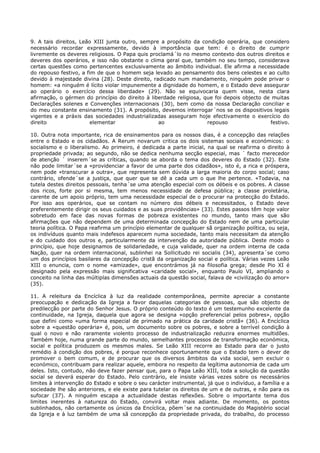 9. A tais direitos, Leão XIII junta outro, sempre a propósito da condição operária, que considero
necessário recordar expressamente, devido à importância que tem: é o direito de cumprir
livremente os deveres religiosos. O Papa quis proclamá´lo no mesmo contexto dos outros direitos e
deveres dos operários, e isso não obstante o clima geral que, também no seu tempo, considerava
certas questões como pertencentes exclusivamente ao âmbito individual. Ele afirma a necessidade
do repouso festivo, a fim de que o homem seja levado ao pensamento dos bens celestes e ao culto
devido à majestade divina (28). Deste direito, radicado num mandamento, ninguém pode privar o
homem: «a ninguém é lícito violar impunemente a dignidade do homem, e o Estado deve assegurar
ao operário o exercício dessa liberdade» (29). Não se equivocaria quem visse, nesta clara
afirmação, o gérmen do princípio do direito à liberdade religiosa, que foi depois objecto de muitas
Declarações solenes e Convenções internacionais (30), bem como da nossa Declaração conciliar e
do meu constante ensinamento (31). A propósito, devemos interrogar´nos se os dispositivos legais
vigentes e a práxis das sociedades industrializadas asseguram hoje efectivamente o exercício do
direito                elementar                 ao                 repouso                 festivo.

10. Outra nota importante, rica de ensinamentos para os nossos dias, é a concepção das relações
entre o Estado e os cidadãos. A Rerum novarum critica os dois sistemas sociais e económicos: o
socialismo e o liberalismo. Ao primeiro, é dedicada a parte inicial, na qual se reafirma o direito à
propriedade privada; ao segundo, não se dedica nenhuma secção especial, mas ´ facto merecedor
de atenção ´ inserem´se as críticas, quando se aborda o tema dos deveres do Estado (32). Este
não pode limitar´se a «providenciar a favor de uma parte dos cidadãos», isto é, a rica e próspera,
nem pode «transcurar a outra», que representa sem dúvida a larga maioria do corpo social; caso
contrário, ofende´se a justiça, que quer que se dê a cada um o que lhe pertence. «Todavia, na
tutela destes direitos pessoais, tenha´se uma atenção especial com os débeis e os pobres. A classe
dos ricos, forte por si mesma, tem menos necessidade de defesa pública; a classe proletária,
carente de um apoio próprio, tem uma necessidade especial de o procurar na protecção do Estado.
Por isso aos operários, que se contam no número dos débeis e necessitados, o Estado deve
preferentemente dirigir os seus cuidados e as suas providências» (33). Estes passos têm hoje valor
sobretudo em face das novas formas de pobreza existentes no mundo, tanto mais que são
afirmações que não dependem de uma determinada concepção do Estado nem de uma particular
teoria política. O Papa reafirma um princípio elementar de qualquer sã organização política, ou seja,
os indivíduos quanto mais indefesos aparecem numa sociedade, tanto mais necessitam da atenção
e do cuidado dos outros e, particularmente da intervenção da autoridade pública. Deste modo o
princípio, que hoje designamos de solidariedade, e cuja validade, quer na ordem interna de cada
Nação, quer na ordem internacional, sublinhei na Sollicitudo rei socialis (34), apresenta´se como
um dos princípios basilares da concepção cristã da organização social e política. Várias vezes Leão
XIII o enuncia, com o nome «amizade», que encontrámos já na filosofia grega; desde Pio XI é
designado pela expressão mais significativa «caridade social», enquanto Paulo VI, ampliando o
conceito na linha das múltiplas dimensões actuais da questão social, falava de «civilização do amor»
(35).

11. A releitura da Encíclica à luz da realidade contemporânea, permite apreciar a constante
preocupação e dedicação da Igreja a favor daquelas categorias de pessoas, que são objecto de
predilecção por parte do Senhor Jesus. O próprio conteúdo do texto é um testemunho excelente da
continuidade, na Igreja, daquela que agora se designa «opção preferencial pelos pobres», opção
que defini como «uma forma especial de primado na prática da caridade cristã» (36). A Encíclica
sobre a «questão operária» é, pois, um documento sobre os pobres, e sobre a terrível condição à
qual o novo e não raramente violento processo de industrialização reduzira enormes multidões.
Também hoje, numa grande parte do mundo, semelhantes processos de transformação económica,
social e política produzem os mesmos males. Se Leão XIII recorre ao Estado para dar o justo
remédio à condição dos pobres, é porque reconhece oportunamente que o Estado tem o dever de
promover o bem comum, e de procurar que os diversos âmbitos da vida social, sem excluir o
económico, contribuam para realizar aquele, embora no respeito da legítima autonomia de cada um
deles. Isto, contudo, não deve fazer pensar que, para o Papa Leão XIII, toda a solução da questão
social se deverá esperar do Estado. Pelo contrário, ele insiste várias vezes sobre os necessários
limites à intervenção do Estado e sobre o seu carácter instrumental, já que o indivíduo, a família e a
sociedade lhe são anteriores, e ele existe para tutelar os direitos de um e de outras, e não para os
sufocar (37). A ninguém escapa a actualidade destas reflexões. Sobre o importante tema dos
limites inerentes à natureza do Estado, convirá voltar mais adiante. De momento, os pontos
sublinhados, não certamente os únicos da Encíclica, põem´se na continuidade do Magistério social
da Igreja e à luz também de uma sã concepção da propriedade privada, do trabalho, do processo
 