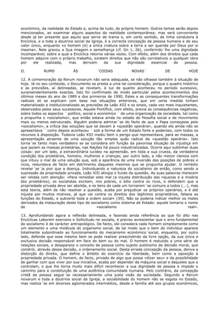 económico, da realidade do Estado e, acima de tudo, do próprio homem. Outros temas serão depois
mencionados, ao examinar alguns aspectos da realidade contemporânea; mas será conveniente
desde já ter presente que aquilo que serve de trama e, em certo sentido, de linha condutora à
Encíclica, e a toda a doutrina social da Igreja, é a correcta concepção da pessoa humana e do seu
valor único, enquanto «o homem (é) a única criatura sobre a terra a ser querida por Deus por si
mesma». Nele gravou a Sua imagem e semelhança (cf. Gn 1, 26), conferindo´lhe uma dignidade
incomparável, sobre a qual a Encíclica retorna várias vezes. Com efeito, além dos direitos que cada
homem adquire com o próprio trabalho, existem direitos que não são correlativos a qualquer obra
por     ele    realizada,   mas     derivam     da    sua     dignidade   essencial   de    pessoa.

II.          RUMO            ÀS            ´COISAS             NOVAS´             DE           HOJE

12. A comemoração da Rerum novarum não seria adequada, se não olhasse também à situação de
hoje. Já no seu conteúdo, o Documento se presta a uma tal consideração, porque o quadro histórico
e as previsões, aí delineadas, se revelam, à luz de quanto aconteceu no período sucessivo,
surpreendentemente exactas. Isto foi confirmado de modo particular pelos acontecimentos dos
últimos meses do ano de 1989 e dos primeiros de 1990. Estes e as consequentes transformações
radicais só se explicam com base nas situações anteriores, que em certa medida tinham
materializado e institucionalizado as previsões de Leão XIII e os sinais, cada vez mais inquietantes,
observados pelos seus sucessores. Aquele Pontífice, com efeito, previa as consequências negativas,
sobre todos os aspectos ´ político, social e económico ´ de uma organização da sociedade, tal como
a propunha o «socialismo», que então estava ainda no estado de filosofia social e de movimento
mais ou menos estruturado. Alguém poderia admirar´se do facto de que o Papa começasse pelo
«socialismo», a crítica das soluções que se davam à «questão operária», quando ele ainda não se
apresentava ´ como depois aconteceu ´ sob a forma de um Estado forte e poderoso, com todos os
recursos à disposição. Todavia Leão XIII mediu bem o perigo que representava, para as massas, a
apresentação atraente de uma solução tão simples quão radical da «questão operária». Isto
torna´se tanto mais verdadeiro se se considera em função da pavorosa situação de injustiça em
que jaziam as massas proletárias, nas Nações há pouco industrializadas. Ocorre aqui sublinhar duas
coisas: por um lado, a extraordinária lucidez na apreensão, em toda a sua crueza, da verdadeira
condição dos proletários, homens, mulheres e crianças; por outro lado, a não menor clareza com
que intuiu o mal de uma solução que, sob a aparência de uma inversão das posições de pobres e
ricos, redundava de facto em detrimento daqueles mesmos que se propunha ajudar. O remédio
revelar´se´ia pior que a doença. Individuando a natureza do socialismo de então, como sendo a
supressão da propriedade privada, Leão XIII atingia o fundo da questão. As suas palavras merecem
ser relidas com atenção: «Para remediar este mal (a injusta distribuição das riquezas e a miséria
dos proletários), os socialistas excitam, nos pobres, o ódio contra os ricos, e defendem que a
propriedade privada deve ser abolida, e os bens de cada um tornarem´se comuns a todos (...), mas
esta teoria, além de não resolver a questão, acaba por prejudicar os próprios operários, e é até
injusta por muitos motivos, já que vai contra os direitos dos legítimos proprietários, falseia as
funções do Estado, e subverte toda a ordem social» (39). Não se poderia indicar melhor os males
derivados da instauração deste tipo de socialismo como sistema de Estado: aquele tomaria o nome
de                                          «socialismo                                        real».

13. Aprofundando agora a reflexão delineada, e fazendo ainda referência ao que foi dito nas
Encíclicas Laborem exercens e Sollicitudo rei socialis, é preciso acrescentar que o erro fundamental
do socialismo é de carácter antropológico. De facto, ele considera cada homem simplesmente como
um elemento e uma molécula do organismo social, de tal modo que o bem do indivíduo aparece
totalmente subordinado ao funcionamento do mecanismo económico´social, enquanto, por outro
lado, defende que esse mesmo bem se pode realizar prescindindo da livre opção, da sua única e
exclusiva decisão responsável em face do bem ou do mal. O homem é reduzido a uma série de
relações sociais, e desaparece o conceito de pessoa como sujeito autónomo de decisão moral, que
constrói, através dessa decisão, o ordenamento social. Desta errada concepção da pessoa, deriva a
distorção do direito, que define o âmbito do exercício da liberdade, bem como a oposição à
propriedade privada. O homem, de facto, privado de algo que possa «dizer seu» e da possibilidade
de ganhar com que viver por sua iniciativa, acaba por depender da máquina social e daqueles que a
controlam, o que lhe torna muito mais difícil reconhecer a sua dignidade de pessoa e impede o
caminho para a constituição de uma autêntica comunidade humana. Pelo contrário, da concepção
cristã da pessoa segue´se necessariamente uma justa visão da sociedade. Segundo a Rerum
novarum e toda a doutrina social da Igreja, a sociabilidade do homem não se esgota no Estado,
mas realiza´se em diversos aglomerados intermédios, desde a família até aos grupos económicos,
 
