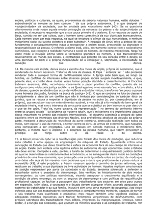 sociais, políticos e culturais, os quais, provenientes da própria natureza humana, estão dotados ´
subordinando´se sempre ao bem comum ´ da sua própria autonomia. É o que designei de
«subjectividade» da sociedade, que foi anulada pelo «socialismo real» (40). Se se questiona
ulteriormente onde nasce aquela errada concepção da natureza da pessoa e da subjectividade da
sociedade, é necessário responder que a sua causa primeira é o ateísmo. É na resposta ao apelo de
Deus, contido no ser das coisas, que o homem toma consciência da sua dignidade transcendente.
Cada homem deve dar esta resposta, na qual se encontra o clímax da sua humanidade, e nenhum
mecanismo social ou sujeito colectivo o pode substituir. A negação de Deus priva a pessoa do seu
fundamento e consequentemente induz a reorganizar a ordem social, prescindido da dignidade e
responsabilidade da pessoa. O referido ateísmo está, aliás, estritamente conexo com o racionalismo
iluminístico, que concebe a realidade humana e social do homem, de maneira mecanicista. Nega´se
deste modo a intuição última sobre a verdadeira grandeza do homem, a sua transcendência
relativamente ao mundo das coisas, a contradição que percebe no seu coração entre o desejo de
uma plenitude de bem e a própria incapacidade de o conseguir e, sobretudo, a necessidade da
salvação                             que                          daí                       deriva.

14. Da mesma raiz ateísta, deriva ainda a escolha dos meios de acção, própria do socialismo, que é
condenada na Rerum novarum. Trata´se da luta de classes. O Papa ´ entenda´se! ´ não pretende
condenar toda e qualquer forma de conflitualidade social. A Igreja sabe bem que, ao longo da
história, os conflitos de interesses entre diversos grupos sociais surgem inevitavelmente, e que,
perante eles, o cristão deve muitas vezes tomar posição decidida e coerentemente. A Encíclica
Laborem exercens, aliás, reconheceu claramente o papel positivo do conflito, quando ele se
configura como «luta pela justiça social»; e na Quadragesimo anno escrevia´se: «com efeito, a luta
de classes, quando se abstém dos actos de violência e do ódio mútuo, transforma´se pouco a pouco
numa honesta discussão, fundada na busca da justiça» (42). O que se condena na luta de classes é
principalmente a ideia de um conflito que não é limitado por considerações de carácter ético ou
jurídico, que se recusa a respeitar a dignidade da pessoa no outro (e, por consequência, em si
próprio), que exclui por isso um entendimento razoável, e visa não já a formulação do bem geral da
sociedade inteira, mas sim o interesse de uma parte que se substitui ao bem comum e quer destruir
o que se lhe opõe. Trata´se, numa palavra, da representação ´ no terreno do confronto interno
entre os grupos sociais ´ da doutrina da «guerra total», que o militarismo e o imperialismo daquela
época impunham no âmbito das relações internacionais. Tal doutrina substituía a procura do justo
equilíbrio entre os interesses das diversas Nações, pela prevalência absoluta da posição da própria
parte, mediante a destruição da resistência da parte contrária, destruição realizada com todos os
meios, sem excluir o uso da mentira, o terror contra os civis, as armas de extermínio, que naqueles
anos começavam a ser projetadas. Luta de classes em sentido marxista e militarismo têm,
portanto, a mesma raiz: o ateísmo e o desprezo da pessoa humana, que fazem prevalecer o
princípio       da       força      sobre       o      da        razão      e       do       direito.

15. A Rerum novarum opõe´se à colectivização pelo Estado dos meios de produção, que reduziria
cada cidadão a uma «peça» na engrenagem da máquina do Estado. Igualmente critica uma
concepção do Estado que deixe totalmente a esfera da economia fora do seu campo de interesse e
de acção. Existe com certeza uma legítima esfera de autonomia do agir económico, onde o Estado
não deve entrar. Compete a este, porém, a tarefa de determinar o enquadramento jurídico dentro
do qual se desenrolem os relacionamentos económicos, e de salvaguardar deste modo as condições
primárias de uma livre economia, que pressupõe uma certa igualdade entre as partes, de modo que
uma delas não seja de tal maneira mais poderosa que a outra que praticamente a possa reduzir à
escravidão (43). A este propósito, a Rerum novarum aponta o caminho de justas reformas, que
restituam ao trabalho a sua dignidade de livre actividade do homem. Aquelas implicam uma tomada
de posição responsável por parte da sociedade e do Estado, tendente sobretudo a defender o
trabalhador contra o pesadelo do desemprego. Isto verificou´se historicamente de dois modos
convergentes: ou com políticas económicas, visando assegurar o crescimento equilibrado e a
condição de pleno emprego; ou com os seguros de desemprego e com políticas de requalificação
profissional capazes de facilitar a passagem dos trabalhadores dos sectores em crise para outros
em expansão. Além disso, a sociedade e o Estado devem assegurar níveis salariais adequados ao
sustento do trabalhador e da sua família, inclusive com uma certa margem de poupança. Isto exige
esforços para dar aos trabalhadores conhecimentos e comportamentos melhores, capazes de tornar
o seu trabalho mais qualificado e produtivo; mas requer também uma vigilância assídua e
adequadas medidas legislativas para truncar fenómenos vergonhosos de desfrutamento, com
prejuízo sobretudo dos trabalhadores mais débeis, imigrantes ou marginalizados. Decisiva, neste
sector, é a função dos sindicatos, que ajustam os mínimos salariais e as condições de trabalho. Por
 