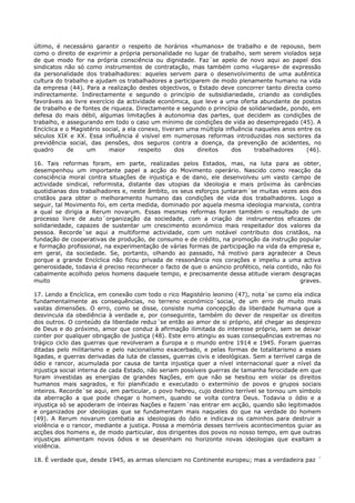 último, é necessário garantir o respeito de horários «humanos» de trabalho e de repouso, bem
como o direito de exprimir a própria personalidade no lugar de trabalho, sem serem violados seja
de que modo for na própria consciência ou dignidade. Faz´se apelo de novo aqui ao papel dos
sindicatos não só como instrumentos de contratação, mas também como «lugares» de expressão
da personalidade dos trabalhadores: aqueles servem para o desenvolvimento de uma autêntica
cultura do trabalho e ajudam os trabalhadores a participarem de modo plenamente humano na vida
da empresa (44). Para a realização destes objectivos, o Estado deve concorrer tanto directa como
indirectamente. Indirectamente e segundo o princípio de subsidiariedade, criando as condições
favoráveis ao livre exercício da actividade económica, que leve a uma oferta abundante de postos
de trabalho e de fontes de riqueza. Directamente e segundo o princípio de solidariedade, pondo, em
defesa do mais débil, algumas limitações à autonomia das partes, que decidem as condições de
trabalho, e assegurando em todo o caso um mínimo de condições de vida ao desempregado (45). A
Encíclica e o Magistério social, a ela conexo, tiveram uma múltipla influência naqueles anos entre os
séculos XIX e XX. Essa influência é visível em numerosas reformas introduzidas nos sectores da
previdência social, das pensões, dos seguros contra a doença, da prevenção de acidentes, no
quadro      de     um      maior       respeito     dos   direitos    dos      trabalhadores    (46).

16. Tais reformas foram, em parte, realizadas pelos Estados, mas, na luta para as obter,
desempenhou um importante papel a acção do Movimento operário. Nascido como reacção da
consciência moral contra situações de injustiça e de dano, ele desenvolveu um vasto campo de
actividade sindical, reformista, distante das utopias da ideologia e mais próxima às carências
quotidianas dos trabalhadores e, neste âmbito, os seus esforços juntaram´se muitas vezes aos dos
cristãos para obter o melhoramento humano das condições de vida dos trabalhadores. Logo a
seguir, tal Movimento foi, em certa medida, dominado por aquela mesma ideologia marxista, contra
a qual se dirigia a Rerum novarum. Essas mesmas reformas foram também o resultado de um
processo livre de auto´organização da sociedade, com a criação de instrumentos eficazes de
solidariedade, capazes de sustentar um crescimento económico mais respeitador dos valores da
pessoa. Recorde´se aqui a multiforme actividade, com um notável contributo dos cristãos, na
fundação de cooperativas de produção, de consumo e de crédito, na promoção da instrução popular
e formação profissional, na experimentação de várias formas de participação na vida da empresa e,
em geral, da sociedade. Se, portanto, olhando ao passado, há motivo para agradecer a Deus
porque a grande Encíclica não ficou privada de ressonância nos corações e impeliu a uma activa
generosidade, todavia é preciso reconhecer o facto de que o anúncio profético, nela contido, não foi
cabalmente acolhido pelos homens daquele tempo, e precisamente dessa atitude vieram desgraças
muito                                                                                       graves.

17. Lendo a Encíclica, em conexão com todo o rico Magistério leonino (47), nota´se como ela indica
fundamentalmente as consequências, no terreno económico´social, de um erro de muito mais
vastas dimensões. O erro, como se disse, consiste numa concepção da liberdade humana que a
desvincula da obediência à verdade e, por conseguinte, também do dever de respeitar os direitos
dos outros. O conteúdo da liberdade reduz´se então ao amor de si próprio, até chegar ao desprezo
de Deus e do próximo, amor que conduz à afirmação ilimitada do interesse próprio, sem se deixar
conter por qualquer obrigação de justiça (48). Este erro atingiu as suas consequências extremas no
trágico ciclo das guerras que revolveram a Europa e o mundo entre 1914 e 1945. Foram guerras
ditadas pelo militarismo e pelo nacionalismo exacerbado, e pelas formas de totalitarismo a esses
ligadas, e guerras derivadas da luta de classes, guerras civis e ideológicas. Sem a terrível carga de
ódio e rancor, acumulada por causa de tanta injustiça quer a nível internacional quer a nível da
injustiça social interna de cada Estado, não seriam possíveis guerras de tamanha ferocidade em que
foram investidas as energias de grandes Nações, em que não se hesitou em violar os direitos
humanos mais sagrados, e foi planificado e executado o extermínio de povos e grupos sociais
inteiros. Recorde´se aqui, em particular, o povo hebreu, cujo destino terrível se tornou um símbolo
da aberração a que pode chegar o homem, quando se volta contra Deus. Todavia o ódio e a
injustiça só se apoderam de inteiras Nações e fazem´nas entrar em acção, quando são legitimados
e organizados por ideologias que se fundamentam mais naqueles do que na verdade do homem
(49). A Rerum novarum combatia as ideologias do ódio e indicava os caminhos para destruir a
violência e o rancor, mediante a justiça. Possa a memória desses terríveis acontecimentos guiar as
acções dos homens e, de modo particular, dos dirigentes dos povos no nosso tempo, em que outras
injustiças alimentam novos ódios e se desenham no horizonte novas ideologias que exaltam a
violência.

18. É verdade que, desde 1945, as armas silenciam no Continente europeu; mas a verdadeira paz ´
 