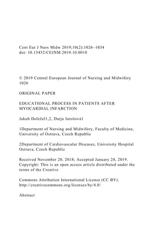 Cent Eur J Nurs Midw 2019;10(2):1026–1034
doi: 10.15452/CEJNM.2019.10.0010
© 2019 Central European Journal of Nursing and Midwifery
1026
ORIGINAL PAPER
EDUCATIONAL PROCESS IN PATIENTS AFTER
MYOCARDIAL INFARCTION
Jakub Doležel1,2, Darja Jarošová1
1Department of Nursing and Midwifery, Faculty of Medicine,
University of Ostrava, Czech Republic
2Department of Cardiovascular Diseases, University Hospital
Ostrava, Czech Republic
Received November 20, 2018; Accepted January 28, 2019.
Copyright: This is an open access article distributed under the
terms of the Creative
Commons Attribution International License (CC BY).
http://creativecommons.org/licenses/by/4.0/
Abstract
 