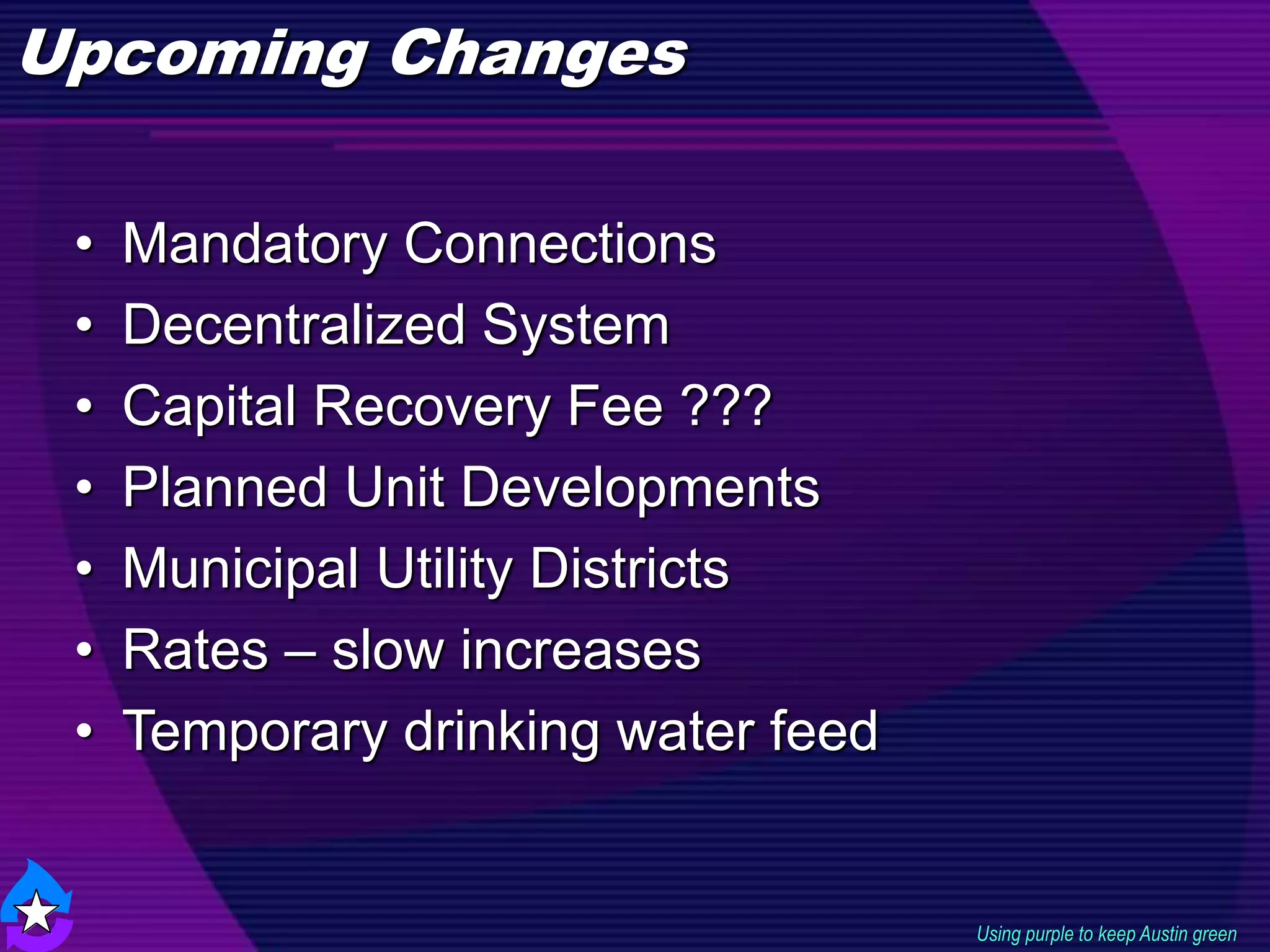 Upcoming Changes
Using purple to keep Austin green
• Mandatory Connections
• Decentralized System
• Capital Recovery Fee ???
• Planned Unit Developments
• Municipal Utility Districts
• Rates – slow increases
• Temporary drinking water feed
