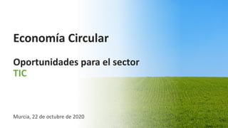 Economía Circular
Oportunidades para el sector
TIC
Murcia, 22 de octubre de 2020
 