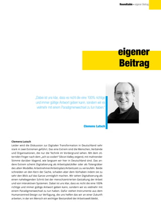 Roundtable - eigener Beitrag
Clemens Lutsch
Leider wird die Diskussion zur Digitalen Transformation in Deutschland sehr
stark in zwei Extremen geführt. Das eine Extrem sind die Menschen, Verbände
und Organisationen, die nur die Technik im Vordergrund sehen. Mit dem zit-
ternden Finger nach dem „ach so coolen“ Silicon Valley zeigend, mit mahnender
Stimme darüber klagend, wie langsam wir hier in Deutschland sind. Das an-
dere Extrem scheint Digitalsierung als Arbeitsplatzkiller oder als Totengräber
des alten Modelles Arbeitnehmer/Arbeitsplatz/Arbeitszeit zu verteufeln. Beide
schneiden an den Kern der Sache, schaden aber dem Vorhaben indem sie zu
sehr den Blick auf das Ganze unmöglich machen. Wir sehen Digitalisierung als
einen naheliegenden Schritt bei der menschzentrierten Gestaltung der Arbeit
und von interaktiven Systemen. Dabei ist uns klar, dass es nicht die eine 100%
richtige und immer gültige Antwort geben kann, sondern wir es vielmehr mit
einem Paradigmenwechsel zu tun haben. Dafür stehen Instrumente aus dem
Humancentred Design zur Verfügung, die uns helfen das wir an einer Zukunft
arbeiten, in der ein Mensch ein wichtiger Bestandteil der Arbeitswelt bleibt.
eigener
Beitrag
„Dabei ist uns klar, dass es nicht die eine 100% richtige
und immer gültige Antwort geben kann, sondern wir es
vielmehr mit einem Paradigmenwechsel zu tun haben.“
Clemens Lutsch
 