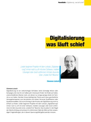 Roundtable - Digitalisierung - was läuft schief?
Clemens Lutsch
Digitalisierung ist ein vielschichtiges Vorhaben, keine einmalige Aktion oder
Kampagne, die man für ein halbes Jahr interessant findet. Sie findet auf vielen,
unterschiedlichen Ebenen statt, von denen nur einige wenige direkt mit Tech-
nik zu tun haben. Darüber hinaus bedingt das Thema auch neue, ganzheitliche
Herangehensweisen zum Verständnis von Arbeit, Personal, Qualifikation oder
Qualitätsmodellen. Da ist ein Einstieg in den Prozess der Digitalisierung nicht so
einfach zu finden. Leider beginnen Projekte mit dem Leitsatz „Digitalisierung“
immer noch zu oft mit einer Software, mobilen Lösungen oder (noch schlim-
mer) mit dem Ausrufen einer „mobile first“ Maxime. Das ist jedoch in der Regel
der falsche Anfang und verbaut im schlimmsten Falle den Blick auf die notwen-
digen Fragestellungen, die in diesem Spannungsfeld gelöst werden müssen.
„Leider beginnen Projekte mit dem Leitsatz „Digitalisie-
rung“ immer noch zu oft mit einer Software, mobilen
Lösungen oder (noch schlimmer) mit dem Ausrufen
einer „mobile first“ Maxime.“
Clemens Lutsch
Digitalisierung
was läuft schief
 