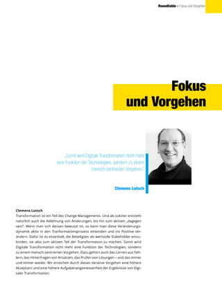 Roundtable - Fokus und Vorgehen
Clemens Lutsch
Transformation ist ein Teil des Change Managements. Und als solcher entsteht
natürlich auch die Ablehnung von Änderungen, bis hin zum aktiven „dagegen
sein“. Wenn man sich dessen bewusst ist, so kann man diese Veränderungs-
dynamik aktiv in den Tranformationsprozess einbinden und ins Positive ver-
ändern. Dafür ist es essentiell, die Beteiligten als wertvolle Stakeholder einzu-
binden, sie also zum aktiven Teil der Transformation zu machen. Somit wird
Digitale Transformation nicht mehr eine Funktion der Technologien, sondern
zu einem mensch-zentrierten Vorgehen. Dazu gehört auch das Lernen aus Feh-
lern, das Hinterfragen von Ansätzen, das Prüfen von Lösungen – und das immer
und immer wieder. Wir erreichen durch dieses iterative Vorgehen eine höhere
Akzeptanz und eine höhere Aufgabenangemessenheit der Ergebnisse von Digi-
taler Transformation.
„Somit wird Digitale Transformation nicht mehr
eine Funktion der Technologien, sondern zu einem
mensch-zentrierten Vorgehen.“
Clemens Lutsch
Fokus
und Vorgehen
 