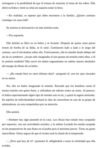 arriesgarse a la posibilidad de que él tratara de resucitar el tema de los rollos. Ella 
abrió su bolso y miró su reloj sin siquiera notar la hora. 
—En realidad, se supone que debo encontrar a la familia. ¿Quiere caminar 
conmigo a la casa club? 
Su sonrisa se desvaneció a la más mínima nota. 
—Por supuesto. 
Ella deslizó su libro en su bolso y se levantó. Después de quitar unos pocos 
trozos de hierba de su falda, se le unió. Caminaron lado a lado a lo largo del 
camino, con él elevándose sobre ella. Furtivamente, ella lo estudió desde debajo del 
ala de su sombrero. ¿Acaso sólo imaginaba el aire grueso de tensión entre ellos, o él 
lo sentiría también? Ella curvó los dedos enguantados en ambas manos alrededor 
del mango de ébano de su bolso. 
— ¿Ha estado bien en estos últimos días?—preguntó él, con los ojos clavados 
en su rostro. 
No, ella no había imaginado la tensión. Recordó que los hombres como él 
tenían tensión con quien fuera, y utilizaban ese talento como un arma. Al parecer, 
el había experimentado algún tipo de tensión con su tía, y quizá la seguía sintiendo. 
Su espíritu de individualidad rechazó la idea de convertirse en una de su grupo de 
admiradoras, en una competidora por su atención. 
Ella asintió. 
—Siempre hay algo pasando en la casa. Las chicas han estado muy ocupadas 
por supuesto, con sus actividades sociales, y la señora Lucinda ha estado ocupada 
en los preparativos de una fiesta en el jardín para el próximo jueves. Tiene un gusto 
maravilloso. Estoy segura de que el evento será la charla de la temporada. 
— ¿Pero qué hay de ti?—presionó él, obligándola a tener la intimidad que ella 
evitaba. 
 