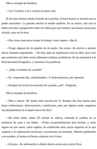 Ella se encogió de hombros. 
—Leo. Camino. Leo y camino un poco más. 
Él rió entre dientes desde el fondo de su pecho, el buen humor se mezcló con su 
poder masculino. Le gustaba mucho el sonido también. En su mente, ella casi se 
había atrevido a preguntarle sobre los rollos para que hubiera una buena razón para 
evitarlo, pero no lo hizo. 
—Hay otras cosas para ocupar tu tiempo, estoy seguro—dijo él. 
—Tengo algunos de los papeles de mi padre. Sus notas—Se atrevió a mirarlo 
ahora, bastante imprudente. —No hay nada de importancia real en ellos, pero creo 
que asentarán muy bien varios diferentes trabajos académicos. Se las presentaré a la 
Real Sociedad Geográfica, y veremos si los publican. 
— ¿Bajo el nombre de su padre? 
—Sí—respondió ella, enfatizándolo—A título póstumo, por supuesto. 
—Siempre ha escrito los artículos de tu padre, ¿no?—Preguntó. 
Ella se encogió de hombros. 
—Más o menos. Mi madre solía hacerlo por él. Siempre fue muy bueno para 
hacer traducciones, observaciones y mediciones, pero por alguna razón, organizar 
sus pensamientos en el papel nunca fue fácil. 
—He leído todos, sabes—Él inclinó la cabeza, echando la sombra de su 
sombrero de copa a sus faldas. —Están excepcionalmente bien hechas, y estoy 
seguro de que usted, como inglesa, ha establecido unos pocos registros en lo que 
respecta a la exploración territorial y ascensiones de montaña. Debería publicarlos 
a su nombre, al menos en forma conjunta con el suyo. 
—Gracias—Su admiración y aliento fueron como una caricia física. 
 