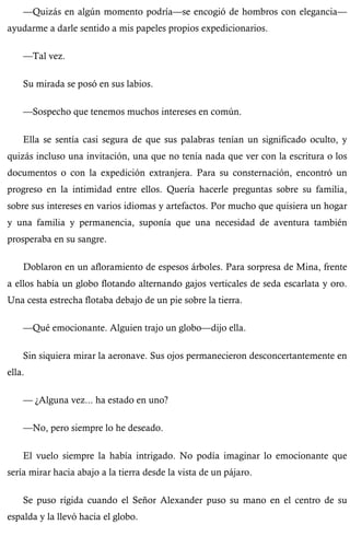 —Quizás en algún momento podría—se encogió de hombros con elegancia— 
ayudarme a darle sentido a mis papeles propios expedicionarios. 
—Tal vez. 
Su mirada se posó en sus labios. 
—Sospecho que tenemos muchos intereses en común. 
Ella se sentía casi segura de que sus palabras tenían un significado oculto, y 
quizás incluso una invitación, una que no tenía nada que ver con la escritura o los 
documentos o con la expedición extranjera. Para su consternación, encontró un 
progreso en la intimidad entre ellos. Quería hacerle preguntas sobre su familia, 
sobre sus intereses en varios idiomas y artefactos. Por mucho que quisiera un hogar 
y una familia y permanencia, suponía que una necesidad de aventura también 
prosperaba en su sangre. 
Doblaron en un afloramiento de espesos árboles. Para sorpresa de Mina, frente 
a ellos había un globo flotando alternando gajos verticales de seda escarlata y oro. 
Una cesta estrecha flotaba debajo de un pie sobre la tierra. 
—Qué emocionante. Alguien trajo un globo—dijo ella. 
Sin siquiera mirar la aeronave. Sus ojos permanecieron desconcertantemente en 
ella. 
— ¿Alguna vez... ha estado en uno? 
—No, pero siempre lo he deseado. 
El vuelo siempre la había intrigado. No podía imaginar lo emocionante que 
sería mirar hacia abajo a la tierra desde la vista de un pájaro. 
Se puso rígida cuando el Señor Alexander puso su mano en el centro de su 
espalda y la llevó hacia el globo. 
 