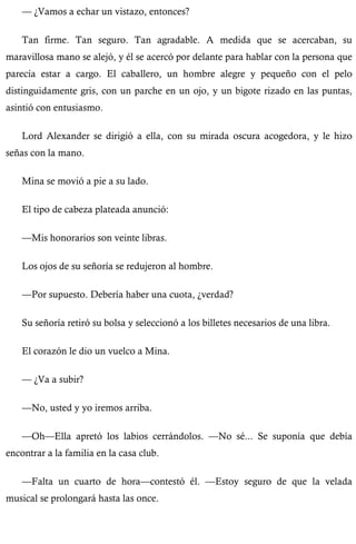 — ¿Vamos a echar un vistazo, entonces? 
Tan firme. Tan seguro. Tan agradable. A medida que se acercaban, su 
maravillosa mano se alejó, y él se acercó por delante para hablar con la persona que 
parecía estar a cargo. El caballero, un hombre alegre y pequeño con el pelo 
distinguidamente gris, con un parche en un ojo, y un bigote rizado en las puntas, 
asintió con entusiasmo. 
Lord Alexander se dirigió a ella, con su mirada oscura acogedora, y le hizo 
señas con la mano. 
Mina se movió a pie a su lado. 
El tipo de cabeza plateada anunció: 
—Mis honorarios son veinte libras. 
Los ojos de su señoría se redujeron al hombre. 
—Por supuesto. Debería haber una cuota, ¿verdad? 
Su señoría retiró su bolsa y seleccionó a los billetes necesarios de una libra. 
El corazón le dio un vuelco a Mina. 
— ¿Va a subir? 
—No, usted y yo iremos arriba. 
—Oh—Ella apretó los labios cerrándolos. —No sé... Se suponía que debía 
encontrar a la familia en la casa club. 
—Falta un cuarto de hora—contestó él. —Estoy seguro de que la velada 
musical se prolongará hasta las once. 
 