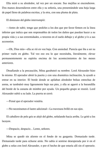 Ella miró a su alrededor, tal vez por un rescate. Sus mejillas se encendieron. 
Dos manos descendieron entre ella y su señoría, una presentándole una hoja larga 
de papel lleno de palabras escritas, y la otra, con una pluma de plata. 
El diminuto del globo interrumpió: 
—Antes de subir, tengo que pedirles a los dos que por favor firmen en la línea 
inferior que indica que son responsables de todos los daños que puedan hacer a su 
propia vida y a sus extremidades, a terceros en el suelo debajo y al globo y/o a sus 
accesorios. 
—Oh, Dios mío—ella se rió en voz baja. Con ansiedad. Parecía que iba a ser su 
primer vuelo en globo. Tal vez eso era lo que necesitaba, literalmente, elevar 
permanentemente su espíritu encima de los acontecimientos de los meses 
anteriores. 
Desafiando a la precaución, Mina garabateó su nombre. Lord Alexander hizo 
lo mismo. El operador abrió la puerta y con una dramática inclinación, la ayudó a 
entrar en su interior. El borde donde se apilaban alrededor bolsas estrechas de 
arena, se tambaleó muy ligeramente bajo sus pies, y ella se agarró a la barandilla 
del borde de la canasta de mimbre por ayuda. Un pequeño grupo se reunió. Lord 
Alexander subió a su lado. La puerta se cerró. 
—Pensé que el operador vendría. 
—No necesitamos el lastre adicional—La travesura brilló en sus ojos. 
El caballero de pelo gris se alejó del globo, señalando hacia arriba. Le gritó a los 
lacayos. 
—Despacio, despacio... Lento, señores. 
Mina se quedó sin aliento en el fondo de su garganta. Demasiado tarde. 
Demasiado tarde para echarse atrás. No sabía si sentirse desesperada por ir en el 
globo a solas con lord Alexander, o por el hecho de que estaría allí sin el operario. 
 