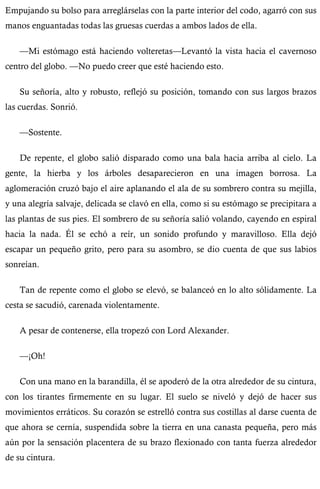 Empujando su bolso para arreglárselas con la parte interior del codo, agarró con sus 
manos enguantadas todas las gruesas cuerdas a ambos lados de ella. 
—Mi estómago está haciendo volteretas—Levantó la vista hacia el cavernoso 
centro del globo. —No puedo creer que esté haciendo esto. 
Su señoría, alto y robusto, reflejó su posición, tomando con sus largos brazos 
las cuerdas. Sonrió. 
—Sostente. 
De repente, el globo salió disparado como una bala hacia arriba al cielo. La 
gente, la hierba y los árboles desaparecieron en una imagen borrosa. La 
aglomeración cruzó bajo el aire aplanando el ala de su sombrero contra su mejilla, 
y una alegría salvaje, delicada se clavó en ella, como si su estómago se precipitara a 
las plantas de sus pies. El sombrero de su señoría salió volando, cayendo en espiral 
hacia la nada. Él se echó a reír, un sonido profundo y maravilloso. Ella dejó 
escapar un pequeño grito, pero para su asombro, se dio cuenta de que sus labios 
sonreían. 
Tan de repente como el globo se elevó, se balanceó en lo alto sólidamente. La 
cesta se sacudió, carenada violentamente. 
A pesar de contenerse, ella tropezó con Lord Alexander. 
—¡Oh! 
Con una mano en la barandilla, él se apoderó de la otra alrededor de su cintura, 
con los tirantes firmemente en su lugar. El suelo se niveló y dejó de hacer sus 
movimientos erráticos. Su corazón se estrelló contra sus costillas al darse cuenta de 
que ahora se cernía, suspendida sobre la tierra en una canasta pequeña, pero más 
aún por la sensación placentera de su brazo flexionado con tanta fuerza alrededor 
de su cintura. 
 