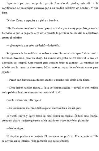 Bajo su ropa cara, su pecho parecía formado de piedra, más afín a la 
constitución de un antiguo guerrero que a un erudito caballero de Londres. Y olía 
bien. 
Divino. Como a especias y a piel y a hombre. 
Ella liberó sus hombros y dio un paso atrás, dos pasos muy pequeños, pero eso 
fue todo lo que la pequeña área de la canasta le permitió. Sus faldas se aplastaron 
contra el mimbre. 
— ¿Se suponía que eso sucedería?—Jadeó ella. 
Se agarró a la barandilla con ambas manos. Su mirada se apartó de su rostro 
hermoso, divertido, para ver abajo. La sombra del globo derivó sobre el lienzo, en 
dirección del césped. Una cuerda guía colgaba todo el camino. La multitud los 
saludó con la mano y vitorearon. Mina sacó su mano lo suficiente como para 
saludar. 
—Pensé que íbamos a quedarnos atados, y mucho más abajo de la tierra. 
—Debe haber habido alguna... falta de comunicación. —reveló el con énfasis 
en la palabra final, como su sonrisa, revelando todo. 
Con la realización, ella espetó: 
—Es un hombre malvado. Sabía que el ascenso iba a ser así, ¿no? 
El viento suave y ligero llevó su pelo contra su mejilla. Él hizo una mueca, 
como un pícaro travieso que sólo había sacado un truco muy bien planeado. 
—No lo niego. 
Ni siquiera podía estar enojada. El momento era perfecto. Él era perfecto. Ella 
se derritió en su interior. ¿Por qué tenía que gustarle tanto? 
 