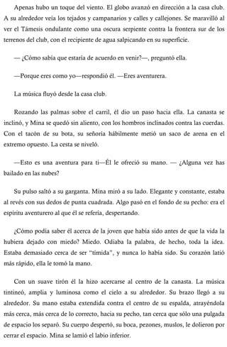 Apenas hubo un toque del viento. El globo avanzó en dirección a la casa club. 
A su alrededor veía los tejados y campanarios y calles y callejones. Se maravilló al 
ver el Támesis ondulante como una oscura serpiente contra la frontera sur de los 
terrenos del club, con el recipiente de agua salpicando en su superficie. 
— ¿Cómo sabía que estaría de acuerdo en venir?—, preguntó ella. 
—Porque eres como yo—respondió él. —Eres aventurera. 
La música fluyó desde la casa club. 
Rozando las palmas sobre el carril, él dio un paso hacia ella. La canasta se 
inclinó, y Mina se quedó sin aliento, con los hombros inclinados contra las cuerdas. 
Con el tacón de su bota, su señoría hábilmente metió un saco de arena en el 
extremo opuesto. La cesta se niveló. 
—Esto es una aventura para ti—Él le ofreció su mano. — ¿Alguna vez has 
bailado en las nubes? 
Su pulso saltó a su garganta. Mina miró a su lado. Elegante y constante, estaba 
al revés con sus dedos de punta cuadrada. Algo pasó en el fondo de su pecho: era el 
espíritu aventurero al que él se refería, despertando. 
¿Cómo podía saber él acerca de la joven que había sido antes de que la vida la 
hubiera dejado con miedo? Miedo. Odiaba la palabra, de hecho, toda la idea. 
Estaba demasiado cerca de ser “tímida”, y nunca lo había sido. Su corazón latió 
más rápido, ella le tomó la mano. 
Con un suave tirón él la hizo acercarse al centro de la canasta. La música 
tintineó, amplia y luminosa como el cielo a su alrededor. Su brazo llegó a su 
alrededor. Su mano estaba extendida contra el centro de su espalda, atrayéndola 
más cerca, más cerca de lo correcto, hacia su pecho, tan cerca que sólo una pulgada 
de espacio los separó. Su cuerpo despertó, su boca, pezones, muslos, le dolieron por 
cerrar el espacio. Mina se lamió el labio inferior. 
 