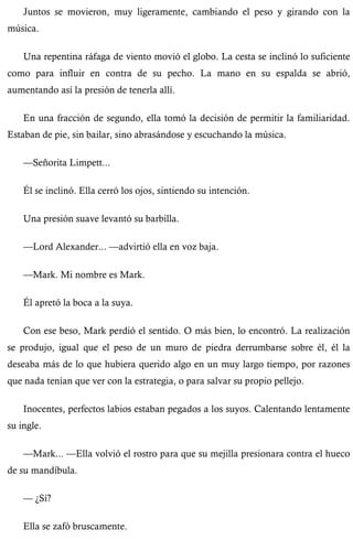 Juntos se movieron, muy ligeramente, cambiando el peso y girando con la 
música. 
Una repentina ráfaga de viento movió el globo. La cesta se inclinó lo suficiente 
como para influir en contra de su pecho. La mano en su espalda se abrió, 
aumentando así la presión de tenerla allí. 
En una fracción de segundo, ella tomó la decisión de permitir la familiaridad. 
Estaban de pie, sin bailar, sino abrasándose y escuchando la música. 
—Señorita Limpett... 
Él se inclinó. Ella cerró los ojos, sintiendo su intención. 
Una presión suave levantó su barbilla. 
—Lord Alexander... —advirtió ella en voz baja. 
—Mark. Mi nombre es Mark. 
Él apretó la boca a la suya. 
Con ese beso, Mark perdió el sentido. O más bien, lo encontró. La realización 
se produjo, igual que el peso de un muro de piedra derrumbarse sobre él, él la 
deseaba más de lo que hubiera querido algo en un muy largo tiempo, por razones 
que nada tenían que ver con la estrategia, o para salvar su propio pellejo. 
Inocentes, perfectos labios estaban pegados a los suyos. Calentando lentamente 
su ingle. 
—Mark... —Ella volvió el rostro para que su mejilla presionara contra el hueco 
de su mandíbula. 
— ¿Sí? 
Ella se zafó bruscamente. 
 