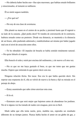 —No debería haber hecho eso—Sus ojos marrones, que habían estado brillantes 
y emocionados, al instante se nublaron. 
Él se sintió seguro también. 
— ¿Por qué no? 
—No soy de esa clase de aventuras. 
Ella plantó su mano en el centro de su pecho y presionó hasta que él regresó a 
su lado de la canasta. ¿Qué podía decir? Si trataba de convencerla de lo contrario, 
hubiera sonado como un postrero. Desde esa distancia, se mantenía a la distancia 
de un brazo, sólo pudiendo admirarla y maldiciéndose así mismo por haber jugado 
mal con el nivel de atracción entre ellos. 
—Te he ofendido—El impulso de besarla se había sentido totalmente natural. 
—No quise faltarle al respeto. 
Ella frunció el ceño y miró por encima del sedimento, y de nuevo a él otra vez. 
—No es que no me haya gustado el beso, es que me temo que me gustas 
mucho. Espero que entienda lo que quiero decir con eso. 
Ninguna relación ilícita. Sin tocar. Eso era lo que había querido decir. Sin 
esperar una respuesta de él, ella se volvió de nuevo a la barra y fijó su mirada en el 
paisaje de abajo. 
—Estoy asumiendo que sabe cómo aterrizar esta cosa. 
—Si lo sé. 
—Entonces creo que será mejor que bajemos antes de abandonar los jardines. 
No sé si alguna vez ha tratado de nadar con enaguas, pero no es fácil. 
Mark sabía que ella tenía razón, pero, maldita sea, esperaba un resultado 
diferente de su tiempo juntos. Nunca había hecho el amor en un globo de gas, y 
 