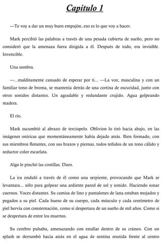 Capítulo 1 
—Te voy a dar un muy buen empujón, eso es lo que voy a hacer. 
Mark percibió las palabras a través de una pesada cubierta de sueño, pero no 
consideró que la amenaza fuera dirigida a él. Después de todo, era invisible. 
Invencible. 
Una sombra. 
—...malditamente cansado de esperar por ti... —La voz, masculina y con un 
familiar tono de broma, se mantenía detrás de una cortina de oscuridad, junto con 
otros sonidos distantes. Un agradable y redundante crujido. Agua golpeando 
madera. 
El río. 
Mark sucumbió al abrazo de terciopelo. Oblivion lo tiró hacia abajo, en las 
imágenes oníricas que momentáneamente había dejado atrás. Bien formado, con 
sus miembros flotantes, con sus brazos y piernas, todos teñidos de un tono cálido y 
seductor color escarlata. 
Algo le pinchó las costillas. Duro. 
La ira onduló a través de él como una serpiente, provocando que Mark se 
levantara... sólo para golpear una ardiente pared de sol y sonido. Haciendo sonar 
cuernos. Voces distantes. Su camisa de lino y pantalones de lana estaban mojados y 
pegados a su piel. Cada hueso de su cuerpo, cada músculo y cada centímetro de 
piel hervía con consternación, como si despertara de un sueño de mil años. Como si 
se despertara de entre los muertos. 
Su cerebro pulsaba, amenazando con estallar dentro de su cráneo. Con un 
splash se derrumbó hacia atrás en el agua de sentina reunida frente al centro 
 