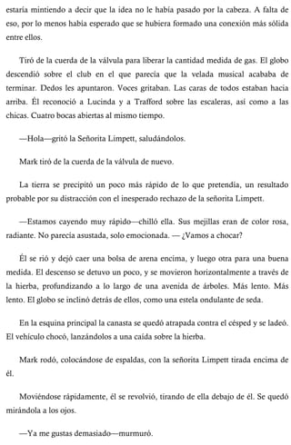 estaría mintiendo a decir que la idea no le había pasado por la cabeza. A falta de 
eso, por lo menos había esperado que se hubiera formado una conexión más sólida 
entre ellos. 
Tiró de la cuerda de la válvula para liberar la cantidad medida de gas. El globo 
descendió sobre el club en el que parecía que la velada musical acababa de 
terminar. Dedos les apuntaron. Voces gritaban. Las caras de todos estaban hacia 
arriba. Él reconoció a Lucinda y a Trafford sobre las escaleras, así como a las 
chicas. Cuatro bocas abiertas al mismo tiempo. 
—Hola—gritó la Señorita Limpett, saludándolos. 
Mark tiró de la cuerda de la válvula de nuevo. 
La tierra se precipitó un poco más rápido de lo que pretendía, un resultado 
probable por su distracción con el inesperado rechazo de la señorita Limpett. 
—Estamos cayendo muy rápido—chilló ella. Sus mejillas eran de color rosa, 
radiante. No parecía asustada, solo emocionada. — ¿Vamos a chocar? 
Él se rió y dejó caer una bolsa de arena encima, y luego otra para una buena 
medida. El descenso se detuvo un poco, y se movieron horizontalmente a través de 
la hierba, profundizando a lo largo de una avenida de árboles. Más lento. Más 
lento. El globo se inclinó detrás de ellos, como una estela ondulante de seda. 
En la esquina principal la canasta se quedó atrapada contra el césped y se ladeó. 
El vehículo chocó, lanzándolos a una caída sobre la hierba. 
Mark rodó, colocándose de espaldas, con la señorita Limpett tirada encima de 
él. 
Moviéndose rápidamente, él se revolvió, tirando de ella debajo de él. Se quedó 
mirándola a los ojos. 
—Ya me gustas demasiado—murmuró. 
 