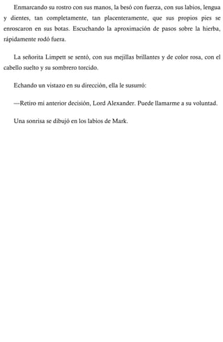 Enmarcando su rostro con sus manos, la besó con fuerza, con sus labios, lengua 
y dientes, tan completamente, tan placenteramente, que sus propios pies se 
enroscaron en sus botas. Escuchando la aproximación de pasos sobre la hierba, 
rápidamente rodó fuera. 
La señorita Limpett se sentó, con sus mejillas brillantes y de color rosa, con el 
cabello suelto y su sombrero torcido. 
Echando un vistazo en su dirección, ella le susurró: 
—Retiro mi anterior decisión, Lord Alexander. Puede llamarme a su voluntad. 
Una sonrisa se dibujó en los labios de Mark. 
 
