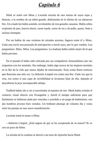 Capítulo 6 
Mark se sentó con Mina y Lucinda encima de una manta de rayas rojas y 
blancas, a la sombra de un árbol grande, disfrutando de lo último de un almuerzo 
frío. Un criado los había asistido, sirviéndoles de tres grandes canastas. Había rollos 
crujientes de pan, huevos duros, carne asada, carne de res y de pollo, queso, fruta e 
incluso champán. 
Por no hablar de una veintena de miradas secretas, fugaces entre él y Mina. 
Cada una envió una punzada de anticipación a través suyo, por lo que vendría. Los 
pergaminos. Mina. Mina. Los pergaminos. La mañana había salido mejor de lo que 
había previsto. 
En el pasado él había sido criticado por sus compañeros Amaranthines por sus 
coqueteos con los mortales. Sin embargo, había algo acerca de las mujeres mortales 
en la flor de la vida que nunca dejaba de emocionarlo. Eran como flores exóticas 
que florecían una sola vez. La Señorita Limpett era como una flor. Cada vez que la 
veía, era como si una capa de invisibilidad se levantara lejos de ella, dejando al 
descubierto la joya incomparable debajo. 
Trafford había ido a ver si encontraba al maestro de tiro. Mark había evitado el 
contacto visual directo con Evangeline y Astrid el tiempo suficiente para que 
finalmente se hubieran dado por vencidas y accedido a un juego de badminton, con 
dos hombres jóvenes bien vestidos. Un brillante plumaje de volantes iba y venía 
entre las parejas en una suave manifestación. 
Lucinda tomó la mano a Mina. 
—Señorita Limpett, ¿Está segura de que se ha recuperado de su mareo? Se ve 
con un poco de fiebre. 
La mirada de la condesa se desvió a un tono de reproche hacia Mark. 
 