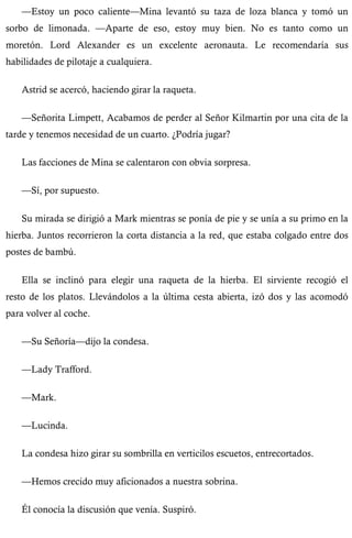 —Estoy un poco caliente—Mina levantó su taza de loza blanca y tomó un 
sorbo de limonada. —Aparte de eso, estoy muy bien. No es tanto como un 
moretón. Lord Alexander es un excelente aeronauta. Le recomendaría sus 
habilidades de pilotaje a cualquiera. 
Astrid se acercó, haciendo girar la raqueta. 
—Señorita Limpett, Acabamos de perder al Señor Kilmartin por una cita de la 
tarde y tenemos necesidad de un cuarto. ¿Podría jugar? 
Las facciones de Mina se calentaron con obvia sorpresa. 
—Sí, por supuesto. 
Su mirada se dirigió a Mark mientras se ponía de pie y se unía a su primo en la 
hierba. Juntos recorrieron la corta distancia a la red, que estaba colgado entre dos 
postes de bambú. 
Ella se inclinó para elegir una raqueta de la hierba. El sirviente recogió el 
resto de los platos. Llevándolos a la última cesta abierta, izó dos y las acomodó 
para volver al coche. 
—Su Señoría—dijo la condesa. 
—Lady Trafford. 
—Mark. 
—Lucinda. 
La condesa hizo girar su sombrilla en verticilos escuetos, entrecortados. 
—Hemos crecido muy aficionados a nuestra sobrina. 
Él conocía la discusión que venía. Suspiró. 
 