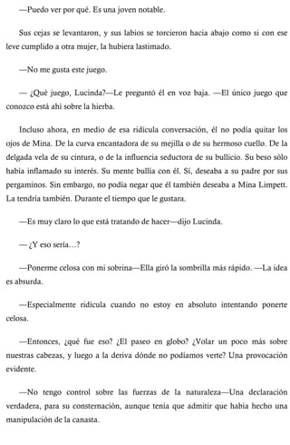 —Puedo ver por qué. Es una joven notable. 
Sus cejas se levantaron, y sus labios se torcieron hacia abajo como si con ese 
leve cumplido a otra mujer, la hubiera lastimado. 
—No me gusta este juego. 
— ¿Qué juego, Lucinda?—Le preguntó él en voz baja. —El único juego que 
conozco está ahí sobre la hierba. 
Incluso ahora, en medio de esa ridícula conversación, él no podía quitar los 
ojos de Mina. De la curva encantadora de su mejilla o de su hermoso cuello. De la 
delgada vela de su cintura, o de la influencia seductora de su bullicio. Su beso sólo 
había inflamado su interés. Su mente bullía con él. Sí, deseaba a su padre por sus 
pergaminos. Sin embargo, no podía negar que él también deseaba a Mina Limpett. 
La tendría también. Durante el tiempo que le gustara. 
—Es muy claro lo que está tratando de hacer—dijo Lucinda. 
— ¿Y eso sería…? 
—Ponerme celosa con mi sobrina—Ella giró la sombrilla más rápido. —La idea 
es absurda. 
—Especialmente ridícula cuando no estoy en absoluto intentando ponerte 
celosa. 
—Entonces, ¿qué fue eso? ¿El paseo en globo? ¿Volar un poco más sobre 
nuestras cabezas, y luego a la deriva dónde no podíamos verte? Una provocación 
evidente. 
—No tengo control sobre las fuerzas de la naturaleza—Una declaración 
verdadera, para su consternación, aunque tenía que admitir que había hecho una 
manipulación de la canasta. 
 