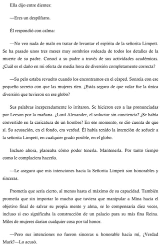 Ella dijo entre dientes: 
—Eres un despilfarro. 
Él respondió con calma: 
—No veo nada de malo en tratar de levantar el espíritu de la señorita Limpett. 
Se ha pasado unos tres meses muy sombríos rodeada de todos los detalles de la 
muerte de su padre. Conocí a su padre a través de sus actividades académicas. 
¿Cuál es el daño en mi oferta de media hora de diversión completamente correcta? 
—Su pelo estaba revuelto cuando los encontramos en el césped. Sonreía con ese 
pequeño secreto con que las mujeres ríen. ¿Estás seguro de que volar fue la única 
diversión que tuvieron en ese globo? 
Sus palabras inesperadamente lo irritaron. Se hicieron eco a las pronunciadas 
por Leeson por la mañana. ¿Lord Alexander, el seductor sin conciencia? ¿Se había 
convertido en la caricatura de un hombre? En ese momento, se dio cuenta de que 
sí. Su acusación, en el fondo, era verdad. Él había tenido la intención de seducir a 
la señorita Limpett, en cualquier grado posible, en el globo. 
Incluso ahora, planeaba cómo poder tenerla. Mantenerla. Por tanto tiempo 
como le complaciera hacerlo. 
—Le aseguro que mis intenciones hacia la Señorita Limpett son honorables y 
sinceras. 
Prometía que sería cierto, al menos hasta el máximo de su capacidad. También 
prometía que sin importar lo mucho que tuviera que manipular a Mina hacia el 
objetivo final de salvar su propia mente y alma, se lo compensaría diez veces, 
incluso si eso significaba la construcción de un palacio para su más fina Reina. 
Miles de mujeres darían cualquier cosa por tal honor. 
—Pero sus intenciones no fueron sinceras u honorable hacia mí, ¿Verdad 
Mark?—Lo acusó. 
 