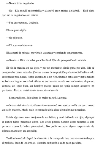 —Nunca te he engañado. 
—No—Ella movió su sombrilla y la apoyó en el tronco del árbol. —Está claro 
que me he engañado a mí misma. 
—Fue un coqueteo, Lucinda. 
Ella se puso rígida. 
—No sólo eso. 
—Tú y yo nos besamos. 
Ella apartó la mirada, moviendo la cabeza y sonriendo amargamente. 
—Gracias a Dios me salvé para Trafford. Él es la gran pasión de mi vida. 
Él vio la mentira en sus ojos, y por un momento, sintió pena por ella. Ella se 
comportaba como todas las jóvenes damas de su posición y clase social habían sido 
entrenadas para hacer. Había encantado a un rico, titulado caballero y había tenido 
su boda en la gran sociedad. Ahora se encontraba casada con un hombre al que no 
conocía del todo bien, un hombre mayor quien no tenía ningún atractivo en 
particular. Pero su matrimonio no era de su interés. 
—Es maravilloso. Sólo deseo lo mejor para ti, Lucinda. 
—Se aburrirá de ella rápidamente—murmuró con rencor. —Es un poco como 
un ratón marrón, Mark, todo lo contrario de la clase de mujer que necesitas. 
Había algo cruel en el conjunto de sus labios, y en el brillo de sus ojos, algo que 
él nunca había percibido antes. Los celos podían hacerle cosas terribles a una 
persona, como lo había presenciado. No podía recordar alguna experiencia de 
primera mano con esa emoción. 
Trafford cruzó el césped de dirección a la trampa de tiro, que se encontraba por 
el pasillo al lado de los árboles. Plantaba su bastón a cada paso que daba. 
 